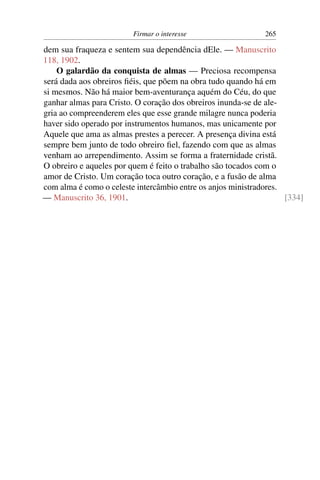 Firmar o interesse                   265

dem sua fraqueza e sentem sua dependência dEle. — Manuscrito
118, 1902.
    O galardão da conquista de almas — Preciosa recompensa
será dada aos obreiros ﬁéis, que põem na obra tudo quando há em
si mesmos. Não há maior bem-aventurança aquém do Céu, do que
ganhar almas para Cristo. O coração dos obreiros inunda-se de ale-
gria ao compreenderem eles que esse grande milagre nunca poderia
haver sido operado por instrumentos humanos, mas unicamente por
Aquele que ama as almas prestes a perecer. A presença divina está
sempre bem junto de todo obreiro ﬁel, fazendo com que as almas
venham ao arrependimento. Assim se forma a fraternidade cristã.
O obreiro e aqueles por quem é feito o trabalho são tocados com o
amor de Cristo. Um coração toca outro coração, e a fusão de alma
com alma é como o celeste intercâmbio entre os anjos ministradores.
— Manuscrito 36, 1901.                                              [334]
 