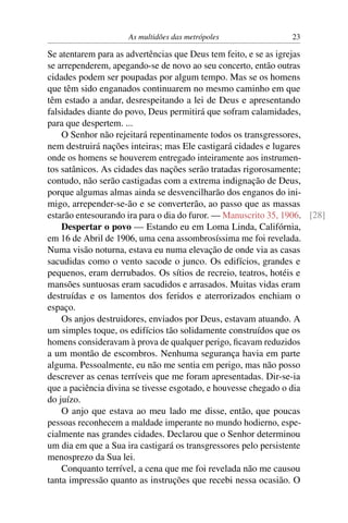 As multidões das metrópoles                23

Se atentarem para as advertências que Deus tem feito, e se as igrejas
se arrependerem, apegando-se de novo ao seu concerto, então outras
cidades podem ser poupadas por algum tempo. Mas se os homens
que têm sido enganados continuarem no mesmo caminho em que
têm estado a andar, desrespeitando a lei de Deus e apresentando
falsidades diante do povo, Deus permitirá que sofram calamidades,
para que despertem. ...
    O Senhor não rejeitará repentinamente todos os transgressores,
nem destruirá nações inteiras; mas Ele castigará cidades e lugares
onde os homens se houverem entregado inteiramente aos instrumen-
tos satânicos. As cidades das nações serão tratadas rigorosamente;
contudo, não serão castigadas com a extrema indignação de Deus,
porque algumas almas ainda se desvencilharão dos enganos do ini-
migo, arrepender-se-ão e se converterão, ao passo que as massas
estarão entesourando ira para o dia do furor. — Manuscrito 35, 1906. [28]
    Despertar o povo — Estando eu em Loma Linda, Califórnia,
em 16 de Abril de 1906, uma cena assombrosíssima me foi revelada.
Numa visão noturna, estava eu numa elevação de onde via as casas
sacudidas como o vento sacode o junco. Os edifícios, grandes e
pequenos, eram derrubados. Os sítios de recreio, teatros, hotéis e
mansões suntuosas eram sacudidos e arrasados. Muitas vidas eram
destruídas e os lamentos dos feridos e aterrorizados enchiam o
espaço.
    Os anjos destruidores, enviados por Deus, estavam atuando. A
um simples toque, os edifícios tão solidamente construídos que os
homens consideravam à prova de qualquer perigo, ﬁcavam reduzidos
a um montão de escombros. Nenhuma segurança havia em parte
alguma. Pessoalmente, eu não me sentia em perigo, mas não posso
descrever as cenas terríveis que me foram apresentadas. Dir-se-ia
que a paciência divina se tivesse esgotado, e houvesse chegado o dia
do juízo.
    O anjo que estava ao meu lado me disse, então, que poucas
pessoas reconhecem a maldade imperante no mundo hodierno, espe-
cialmente nas grandes cidades. Declarou que o Senhor determinou
um dia em que a Sua ira castigará os transgressores pelo persistente
menosprezo da Sua lei.
    Conquanto terrível, a cena que me foi revelada não me causou
tanta impressão quanto as instruções que recebi nessa ocasião. O
 