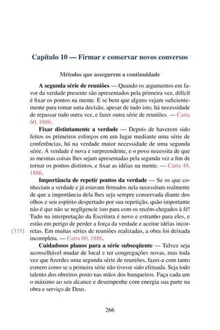 Capítulo 10 — Firmar e conservar novos conversos

                    Métodos que assegurem a continuidade
          A segunda série de reuniões — Quando os argumentos em fa-
      vor da verdade presente são apresentados pela primeira vez, difícil
      é ﬁxar os pontos na mente. E se bem que alguns vejam suﬁciente-
      mente para tomar uma decisão, apesar de tudo isto, há necessidade
      de repassar tudo outra vez, e fazer outra série de reuniões. — Carta
      60, 1886.
          Fixar distintamente a verdade — Depois de haverem sido
      feitos os primeiros esforços em um lugar mediante uma série de
      conferências, há na verdade maior necessidade de uma segunda
      série. A verdade é nova e surpreendente, e o povo necessita de que
      as mesmas coisas lhes sejam apresentadas pela segunda vez a ﬁm de
      tornar os pontos distintos, e ﬁxar as idéias na mente. — Carta 48,
      1886.
          Importância de repetir pontos da verdade — Se os que co-
      nheciam a verdade e já estavam ﬁrmados nela necessitam realmente
      de que a importância dela lhes seja sempre conservada diante dos
      olhos e seu espírito despertado por sua repetição, quão importante
      não é que não se negligencie isto para com os recém-chegados à fé!
      Tudo na interpretação da Escritura é novo e estranho para eles, e
      estão em perigo de perder a força da verdade e aceitar idéias incor-
[335] retas. Em muitas séries de reuniões realizadas, a obra foi deixada
      incompleta. — Carta 60, 1886.
          Cuidadosos planos para a série subseqüente — Talvez seja
      aconselhável mudar de local e ter congregações novas, mas toda
      vez que ﬁzerdes uma segunda série de reuniões, fazei-a com tanto
      esmero como se a primeira série não tivesse sido efetuada. Seja todo
      talento dos obreiros posto nas mãos dos banqueiros. Faça cada um
      o máximo ao seu alcance e desempenhe com energia sua parte na
      obra e serviço de Deus.


                                      266
 