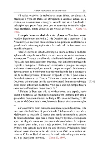 Firmar e conservar novos conversos         267

     Há várias espécies de trabalho a serem feitas. As almas são
preciosas à vista de Deus; ao abraçarem a verdade, educai-as, e
ensinai-as, a assumirem encargos. Aquele que vê o ﬁm desde o
princípio, que pode fazer com que as sementes semeadas sejam
todas frutíferas, estará convosco em vossos esforços. — Carta 48,
1886.
     Exemplo de uma cabal obra de reforço — Terminou nossa
reunião. Desde o primeiro dia, 21 de Outubro, até o presente (10 de
Novembro), o interesse não esmoreceu. Na primeira conferência, a
grande tenda estava regurgitando, e havia do lado de fora como uma
muralha de gente.
     Falei seis vezes no sábado, domingo, e quarta de tarde à multidão
aglomerada naquela assembléia, e cinco vezes, em vários sentidos, a
nosso povo. Tivemos o melhor do trabalho ministerial. ... A palavra
foi falada sem hesitação nem fraqueza, mas em demonstração do
Espírito e com poder. O interesse foi superior a qualquer coisa que
tenhamos visto em qualquer reunião campal neste país. Sentimo-nos
deveras gratos ao Senhor por esta oportunidade de dar a conhecer a
luz da verdade presente. Como no tempo de Cristo, o povo ouve e
ﬁca admirado e cativo. Dizem: “Nunca ouvimos uma coisa assim.
Oh, como desejaria ter ouvido tudo isso antes! Eu nunca soube que [336]
essas coisas estivessem na Bíblia. Vejo que o que me cumpre fazer é
examinar as Escrituras como nunca ﬁz.”
     A Palavra de Deus tem sido na verdade como uma espada, pene-
trante e poderosa. As multidões escutam com interesse por uma e
quase duas horas sem mostras de fadiga. Oh, sinto-me tão alegre, tão
reconhecida! Com minha voz, louvo ao Senhor de alma e coração.
...
     Vários obreiros estão cuidando dos interesses em Stanmore. Este
interesse não desfalece. A grande tenda foi desarmada e enviada a
Melbourne. A tenda de 12 metros está sendo aumentada no centro,
de modo a fornecer lugar para o maior número possível, e será usada
aqui. Foi alugada uma casa para acomodar os obreiros. Arranjaram
um quarto para mim, e caso seja possível, irei provavelmente a
Sydney esta semana para unir-me aos obreiros. Precisamos fazer
tudo ao nosso alcance a ﬁm de tornar essa série de reuniões um
sucesso. O Pastor Haskell escreve de modo animador quanto à obra
ali, e ao incessante interesse. — Carta 27, 1897.
 