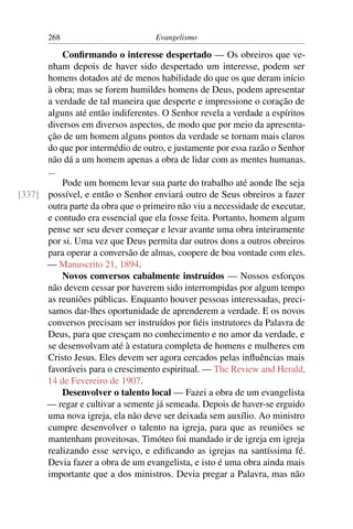 268                         Evangelismo

          Conﬁrmando o interesse despertado — Os obreiros que ve-
      nham depois de haver sido despertado um interesse, podem ser
      homens dotados até de menos habilidade do que os que deram início
      à obra; mas se forem humildes homens de Deus, podem apresentar
      a verdade de tal maneira que desperte e impressione o coração de
      alguns até então indiferentes. O Senhor revela a verdade a espíritos
      diversos em diversos aspectos, de modo que por meio da apresenta-
      ção de um homem alguns pontos da verdade se tornam mais claros
      do que por intermédio de outro, e justamente por essa razão o Senhor
      não dá a um homem apenas a obra de lidar com as mentes humanas.
      ...
          Pode um homem levar sua parte do trabalho até aonde lhe seja
[337] possível, e então o Senhor enviará outro de Seus obreiros a fazer
      outra parte da obra que o primeiro não viu a necessidade de executar,
      e contudo era essencial que ela fosse feita. Portanto, homem algum
      pense ser seu dever começar e levar avante uma obra inteiramente
      por si. Uma vez que Deus permita dar outros dons a outros obreiros
      para operar a conversão de almas, coopere de boa vontade com eles.
      — Manuscrito 21, 1894.
          Novos conversos cabalmente instruídos — Nossos esforços
      não devem cessar por haverem sido interrompidas por algum tempo
      as reuniões públicas. Enquanto houver pessoas interessadas, preci-
      samos dar-lhes oportunidade de aprenderem a verdade. E os novos
      conversos precisam ser instruídos por ﬁéis instrutores da Palavra de
      Deus, para que cresçam no conhecimento e no amor da verdade, e
      se desenvolvam até à estatura completa de homens e mulheres em
      Cristo Jesus. Eles devem ser agora cercados pelas inﬂuências mais
      favoráveis para o crescimento espiritual. — The Review and Herald,
      14 de Fevereiro de 1907.
          Desenvolver o talento local — Fazei a obra de um evangelista
      — regar e cultivar a semente já semeada. Depois de haver-se erguido
      uma nova igreja, ela não deve ser deixada sem auxílio. Ao ministro
      cumpre desenvolver o talento na igreja, para que as reuniões se
      mantenham proveitosas. Timóteo foi mandado ir de igreja em igreja
      realizando esse serviço, e ediﬁcando as igrejas na santíssima fé.
      Devia fazer a obra de um evangelista, e isto é uma obra ainda mais
      importante que a dos ministros. Devia pregar a Palavra, mas não
 