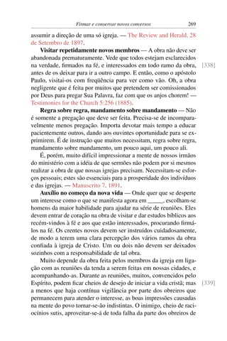 Firmar e conservar novos conversos           269

assumir a direção de uma só igreja. — The Review and Herald, 28
de Setembro de 1897.
    Visitar repetidamente novos membros — A obra não deve ser
abandonada prematuramente. Vede que todos estejam esclarecidos
na verdade, ﬁrmados na fé, e interessados em todo ramo da obra, [338]
antes de os deixar para ir a outro campo. E então, como o apóstolo
Paulo, visitai-os com freqüência para ver como vão. Oh, a obra
negligente que é feita por muitos que pretendem ser comissionados
por Deus para pregar Sua Palavra, faz com que os anjos chorem! —
Testimonies for the Church 5:256 (1885).
    Regra sobre regra, mandamento sobre mandamento — Não
é somente a pregação que deve ser feita. Precisa-se de incompara-
velmente menos pregação. Importa devotar mais tempo a educar
pacientemente outros, dando aos ouvintes oportunidade para se ex-
primirem. É de instrução que muitos necessitam, regra sobre regra,
mandamento sobre mandamento, um pouco aqui, um pouco ali.
    É, porém, muito difícil impressionar a mente de nossos irmãos
do ministério com a idéia de que sermões não podem por si mesmos
realizar a obra de que nossas igrejas precisam. Necessitam-se esfor-
ços pessoais; estes são essenciais para a prosperidade dos indivíduos
e das igrejas. — Manuscrito 7, 1891.
    Auxílio no começo da nova vida — Onde quer que se desperte
um interesse como o que se manifesta agora em _____, escolham-se
homens da maior habilidade para ajudar na série de reuniões. Eles
devem entrar de coração na obra de visitar e dar estudos bíblicos aos
recém-vindos à fé e aos que estão interessados, procurando ﬁrmá-
los na fé. Os crentes novos devem ser instruídos cuidadosamente,
de modo a terem uma clara percepção dos vários ramos da obra
conﬁada à igreja de Cristo. Um ou dois não devem ser deixados
sozinhos com a responsabilidade de tal obra.
    Muito depende da obra feita pelos membros da igreja em liga-
ção com as reuniões da tenda a serem feitas em nossas cidades, e
acompanhando-as. Durante as reuniões, muitos, convencidos pelo
Espírito, podem ﬁcar cheios de desejo de iniciar a vida cristã; mas [339]
a menos que haja contínua vigilância por parte dos obreiros que
permanecem para atender o interesse, as boas impressões causadas
na mente do povo tornar-se-ão indistintas. O inimigo, cheio de raci-
ocínios sutis, aproveitar-se-á de toda falha da parte dos obreiros de
 