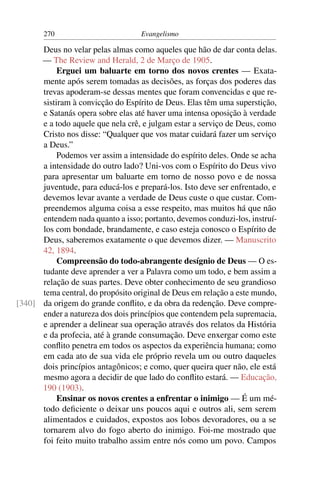 270                         Evangelismo

      Deus no velar pelas almas como aqueles que hão de dar conta delas.
      — The Review and Herald, 2 de Março de 1905.
           Erguei um baluarte em torno dos novos crentes — Exata-
      mente após serem tomadas as decisões, as forças dos poderes das
      trevas apoderam-se dessas mentes que foram convencidas e que re-
      sistiram à convicção do Espírito de Deus. Elas têm uma superstição,
      e Satanás opera sobre elas até haver uma intensa oposição à verdade
      e a todo aquele que nela crê, e julgam estar a serviço de Deus, como
      Cristo nos disse: “Qualquer que vos matar cuidará fazer um serviço
      a Deus.”
           Podemos ver assim a intensidade do espírito deles. Onde se acha
      a intensidade do outro lado? Uni-vos com o Espírito do Deus vivo
      para apresentar um baluarte em torno de nosso povo e de nossa
      juventude, para educá-los e prepará-los. Isto deve ser enfrentado, e
      devemos levar avante a verdade de Deus custe o que custar. Com-
      preendemos alguma coisa a esse respeito, mas muitos há que não
      entendem nada quanto a isso; portanto, devemos conduzi-los, instruí-
      los com bondade, brandamente, e caso esteja conosco o Espírito de
      Deus, saberemos exatamente o que devemos dizer. — Manuscrito
      42, 1894.
           Compreensão do todo-abrangente desígnio de Deus — O es-
      tudante deve aprender a ver a Palavra como um todo, e bem assim a
      relação de suas partes. Deve obter conhecimento de seu grandioso
      tema central, do propósito original de Deus em relação a este mundo,
[340] da origem do grande conﬂito, e da obra da redenção. Deve compre-
      ender a natureza dos dois princípios que contendem pela supremacia,
      e aprender a delinear sua operação através dos relatos da História
      e da profecia, até à grande consumação. Deve enxergar como este
      conﬂito penetra em todos os aspectos da experiência humana; como
      em cada ato de sua vida ele próprio revela um ou outro daqueles
      dois princípios antagônicos; e como, quer queira quer não, ele está
      mesmo agora a decidir de que lado do conﬂito estará. — Educação,
      190 (1903).
           Ensinar os novos crentes a enfrentar o inimigo — É um mé-
      todo deﬁciente o deixar uns poucos aqui e outros ali, sem serem
      alimentados e cuidados, expostos aos lobos devoradores, ou a se
      tornarem alvo do fogo aberto do inimigo. Foi-me mostrado que
      foi feito muito trabalho assim entre nós como um povo. Campos
 