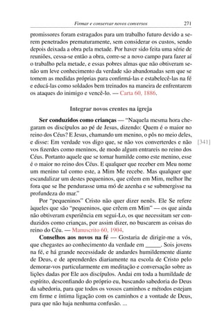 Firmar e conservar novos conversos            271

promissores foram estragados para um trabalho futuro devido a se-
rem penetrados prematuramente, sem considerar os custos, sendo
depois deixada a obra pela metade. Por haver sido feita uma série de
reuniões, cessa-se então a obra, corre-se a novo campo para fazer aí
o trabalho pela metade, e essas pobres almas que não obtiveram se-
não um leve conhecimento da verdade são abandonadas sem que se
tomem as medidas próprias para conﬁrmá-las e estabelecê-las na fé
e educá-las como soldados bem treinados na maneira de enfrentarem
os ataques do inimigo e vencê-lo. — Carta 60, 1886.

                Integrar novos crentes na igreja
    Ser conduzidos como crianças — “Naquela mesma hora che-
garam os discípulos ao pé de Jesus, dizendo: Quem é o maior no
reino dos Céus? E Jesus, chamando um menino, o pôs no meio deles,
e disse: Em verdade vos digo que, se não vos converterdes e não [341]
vos ﬁzerdes como meninos, de modo algum entrareis no reino dos
Céus. Portanto aquele que se tornar humilde como este menino, esse
é o maior no reino dos Céus. E qualquer que receber em Meu nome
um menino tal como este, a Mim Me recebe. Mas qualquer que
escandalizar um destes pequeninos, que crêem em Mim, melhor lhe
fora que se lhe pendurasse uma mó de azenha e se submergisse na
profundeza do mar.”
    Por “pequeninos” Cristo não quer dizer nenês. Ele Se refere
àqueles que são “pequeninos, que crêem em Mim” — os que ainda
não obtiveram experiência em segui-Lo, os que necessitam ser con-
duzidos como crianças, por assim dizer, no buscarem as coisas do
reino do Céu. — Manuscrito 60, 1904.
    Conselhos aos novos na fé — Gostaria de dirigir-me a vós,
que chegastes ao conhecimento da verdade em _____. Sois jovens
na fé, e há grande necessidade de andardes humildemente diante
de Deus, e de aprenderdes diariamente na escola de Cristo pelo
demorar-vos particularmente em meditação e conversação sobre as
lições dadas por Ele aos discípulos. Andai em toda a humildade de
espírito, desconﬁando do próprio eu, buscando sabedoria do Deus
da sabedoria, para que todos os vossos caminhos e métodos estejam
em ﬁrme e íntima ligação com os caminhos e a vontade de Deus,
para que não haja nenhuma confusão. ...
 
