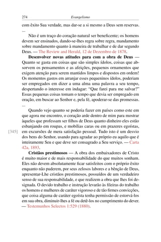 274                         Evangelismo

      com êxito Sua verdade, mas dar-se a si mesmo a Deus sem reservas.
      ...
          Não é um traço do coração natural ser beneﬁcente; os homens
      devem ser ensinados, dando-se-lhes regra sobre regra, mandamento
      sobre mandamento quanto à maneira de trabalhar e de dar segundo
      Deus. — The Review and Herald, 12 de Dezembro de 1878.
          Desenvolver novas atitudes para com a obra de Deus —
      Quanto se gasta em coisas que são simples ídolos, coisas que ab-
      sorvem os pensamentos e as afeições, pequenos ornamentos que
      exigem atenção para serem mantidos limpos e dispostos em ordem!
      Os momentos gastos em arranjar esses pequeninos ídolos, poderiam
      ser empregados em dizer a uma alma uma palavra a seu tempo,
      despertando o interesse em indagar: “Que farei para me salvar?”
      Essas pequenas coisas tomam o tempo que devia ser empregado em
      oração, em buscar ao Senhor e, pela fé, apoderar-se das promessas.
      ...
          Quando vejo quanto se poderia fazer em países como este em
      que agora me encontro, o coração arde dentro de mim para mostrar
      àqueles que professam ser ﬁlhos de Deus quanto dinheiro eles estão
      esbanjando em roupas, e mobílias caras ou em prazeres egoístas,
[345] em excursões de mera satisfação pessoal. Tudo isto é um desvio
      dos bens do Senhor, usando para agradar ao próprio eu aquilo que é
      inteiramente Seu e que deve ser consagrado a Seu serviço. — Carta
      42a, 1893.
          Cristãos prestimosos — A obra dos embaixadores de Cristo
      é muito maior e de mais responsabilidade do que muitos sonham.
      Eles não devem absolutamente ﬁcar satisfeitos com o próprio êxito
      enquanto não puderem, por seus zelosos labores e a bênção de Deus,
      apresentar-Lhe cristãos prestimosos, possuídos de um verdadeiro
      senso de sua responsabilidade, e que realizem a obra que lhes foi de-
      signada. O devido trabalho e instrução levarão às ﬁleiras do trabalho
      os homens e mulheres de caráter vigoroso e de tão ﬁrmes convicções,
      que coisa alguma de caráter egoísta tenha permissão de estorvá-los
      em sua obra, diminuir-lhes a fé ou detê-los no cumprimento do dever.
      — Testemunhos Selectos 1:529 (1880).
 