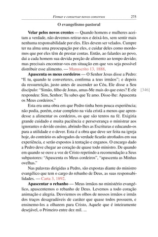 Firmar e conservar novos conversos          275

                    O evangelismo pastoral
    Velar pelos novos crentes — Quando homens e mulheres acei-
tam a verdade, não devemos retirar-nos e deixá-los, sem sentir mais
nenhuma responsabilidade por eles. Eles devem ser velados. Cumpre
ter na alma uma preocupação por eles, e cuidar deles como mordo-
mos que por eles têm de prestar contas. Então, ao falardes ao povo,
dai a cada homem sua devida porção de alimento ao tempo devido;
mas precisais encontrar-vos em situação em que vos seja possível
distribuir esse alimento. — Manuscrito 13, 1888.
    Apascenta os meus cordeiros — O Senhor Jesus disse a Pedro:
“E tu, quando te converteres, conﬁrma a teus irmãos”; e depois
da ressurreição, justo antes de ascender ao Céu, Ele disse a Seu
discípulo: “Simão, ﬁlho de Jonas, amas-Me mais do que estes? E ele [346]
respondeu: Sim, Senhor; Tu sabes que Te amo. Disse-lhe: Apascenta
os Meus cordeiros.”
    Esta era uma obra em que Pedro tinha bem pouca experiência;
não podia, porém, estar completo na vida cristã a menos que apren-
desse a alimentar os cordeiros, os que são tenros na fé. Exigiria
grande cuidado e muita paciência e perseverança o ministrar aos
ignorantes o devido ensino, abrindo-lhes as Escrituras e educando-os
para a utilidade e o dever. Esta é a obra que deve ser feita na igreja
hoje, do contrário os advogados da verdade ﬁcarão atroﬁados em sua
experiência, e serão expostos à tentação e enganos. O encargo dado
a Pedro deve chegar ao coração de quase todo ministro. De quando
em quando se ouve a voz de Cristo repetindo a recomendação a Seus
subpastores: “Apascenta os Meus cordeiros”, “apascenta as Minhas
ovelhas.”
    Nas palavras dirigidas a Pedro, são expostas diante do ministro
evangélico que tem o cargo do rebanho de Deus, as suas responsabi-
lidades. — Carta 3, 1892.
    Apascentar o rebanho — Meus irmãos no ministério evangé-
lico, apascentemos o rebanho de Deus. Levemos a todo coração
animação e alegria. Desviemos os olhos de nossos irmãos e irmãs
dos traços desagradáveis de caráter que quase todos possuem, e
ensinemo-los a olharem para Cristo, Aquele que é inteiramente
desejável, o Primeiro entre dez mil. ...
 