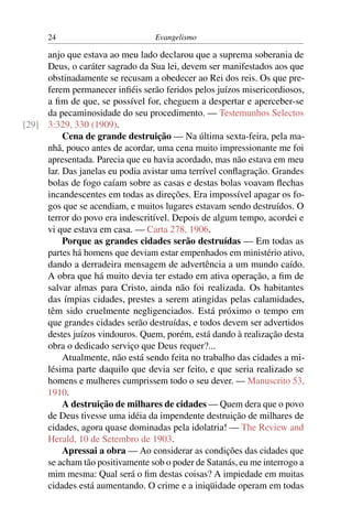 24                          Evangelismo

     anjo que estava ao meu lado declarou que a suprema soberania de
     Deus, o caráter sagrado da Sua lei, devem ser manifestados aos que
     obstinadamente se recusam a obedecer ao Rei dos reis. Os que pre-
     ferem permanecer inﬁéis serão feridos pelos juízos misericordiosos,
     a ﬁm de que, se possível for, cheguem a despertar e aperceber-se
     da pecaminosidade do seu procedimento. — Testemunhos Selectos
[29] 3:329, 330 (1909).
          Cena de grande destruição — Na última sexta-feira, pela ma-
     nhã, pouco antes de acordar, uma cena muito impressionante me foi
     apresentada. Parecia que eu havia acordado, mas não estava em meu
     lar. Das janelas eu podia avistar uma terrível conﬂagração. Grandes
     bolas de fogo caíam sobre as casas e destas bolas voavam ﬂechas
     incandescentes em todas as direções. Era impossível apagar os fo-
     gos que se acendiam, e muitos lugares estavam sendo destruídos. O
     terror do povo era indescritível. Depois de algum tempo, acordei e
     vi que estava em casa. — Carta 278, 1906.
          Porque as grandes cidades serão destruídas — Em todas as
     partes há homens que deviam estar empenhados em ministério ativo,
     dando a derradeira mensagem de advertência a um mundo caído.
     A obra que há muito devia ter estado em ativa operação, a ﬁm de
     salvar almas para Cristo, ainda não foi realizada. Os habitantes
     das ímpias cidades, prestes a serem atingidas pelas calamidades,
     têm sido cruelmente negligenciados. Está próximo o tempo em
     que grandes cidades serão destruídas, e todos devem ser advertidos
     destes juízos vindouros. Quem, porém, está dando à realização desta
     obra o dedicado serviço que Deus requer?...
          Atualmente, não está sendo feita no trabalho das cidades a mi-
     lésima parte daquilo que devia ser feito, e que seria realizado se
     homens e mulheres cumprissem todo o seu dever. — Manuscrito 53,
     1910.
          A destruição de milhares de cidades — Quem dera que o povo
     de Deus tivesse uma idéia da impendente destruição de milhares de
     cidades, agora quase dominadas pela idolatria! — The Review and
     Herald, 10 de Setembro de 1903.
          Apressai a obra — Ao considerar as condições das cidades que
     se acham tão positivamente sob o poder de Satanás, eu me interrogo a
     mim mesma: Qual será o ﬁm destas coisas? A impiedade em muitas
     cidades está aumentando. O crime e a iniqüidade operam em todas
 