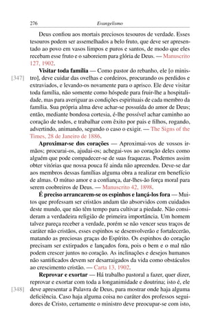 276                         Evangelismo

          Deus conﬁou aos mortais preciosos tesouros de verdade. Esses
      tesouros podem ser assemelhados a belo fruto, que deve ser apresen-
      tado ao povo em vasos limpos e puros e santos, de modo que eles
      recebam esse fruto e o saboreiem para glória de Deus. — Manuscrito
      127, 1902.
          Visitar toda família — Como pastor do rebanho, ele [o minis-
[347] tro], deve cuidar das ovelhas e cordeiros, procurando os perdidos e
      extraviados, e levando-os novamente para o aprisco. Ele deve visitar
      toda família, não somente como hóspede para fruir-lhe a hospitali-
      dade, mas para averiguar as condições espirituais de cada membro da
      família. Sua própria alma deve achar-se possuída do amor de Deus;
      então, mediante bondosa cortesia, é-lhe possível achar caminho ao
      coração de todos, e trabalhar com êxito por pais e ﬁlhos, rogando,
      advertindo, animando, segundo o caso o exigir. — The Signs of the
      Times, 28 de Janeiro de 1886.
          Aproximar-se dos corações — Aproximai-vos de vossos ir-
      mãos; procurai-os, ajudai-os; achegai-vos ao coração deles como
      alguém que pode compadecer-se de suas fraquezas. Podemos assim
      obter vitórias que nossa pouca fé ainda não apreendeu. Deve-se dar
      aos membros dessas famílias alguma obra a realizar em benefício
      de almas. O mútuo amor e a conﬁança, dar-lhes-ão força moral para
      serem coobreiros de Deus. — Manuscrito 42, 1898.
          É preciso arrancarem-se os espinhos e lançá-los fora — Mui-
      tos que professam ser cristãos andam tão absorvidos com cuidados
      deste mundo, que não têm tempo para cultivar a piedade. Não consi-
      deram a verdadeira religião de primeira importância. Um homem
      talvez pareça receber a verdade, porém se não vencer seus traços de
      caráter não cristãos, esses espinhos se desenvolverão e fortalecerão,
      matando as preciosas graças do Espírito. Os espinhos do coração
      precisam ser extirpados e lançados fora, pois o bem e o mal não
      podem crescer juntos no coração. As inclinações e desejos humanos
      não santiﬁcados devem ser desarraigados da vida como obstáculos
      ao crescimento cristão. — Carta 13, 1902.
          Reprovar e exortar — Há trabalho pastoral a fazer, quer dizer,
      reprovar e exortar com toda a longanimidade e doutrina; isto é, ele
[348] deve apresentar a Palavra de Deus, para mostrar onde haja alguma
      deﬁciência. Caso haja alguma coisa no caráter dos professos segui-
      dores de Cristo, certamente o ministro deve preocupar-se com isto,
 