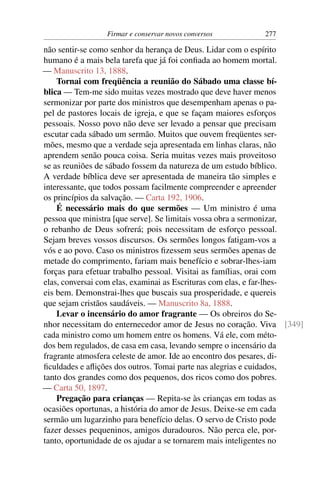 Firmar e conservar novos conversos        277

não sentir-se como senhor da herança de Deus. Lidar com o espírito
humano é a mais bela tarefa que já foi conﬁada ao homem mortal.
— Manuscrito 13, 1888.
    Tornai com freqüência a reunião do Sábado uma classe bí-
blica — Tem-me sido muitas vezes mostrado que deve haver menos
sermonizar por parte dos ministros que desempenham apenas o pa-
pel de pastores locais de igreja, e que se façam maiores esforços
pessoais. Nosso povo não deve ser levado a pensar que precisam
escutar cada sábado um sermão. Muitos que ouvem freqüentes ser-
mões, mesmo que a verdade seja apresentada em linhas claras, não
aprendem senão pouca coisa. Seria muitas vezes mais proveitoso
se as reuniões de sábado fossem da natureza de um estudo bíblico.
A verdade bíblica deve ser apresentada de maneira tão simples e
interessante, que todos possam facilmente compreender e apreender
os princípios da salvação. — Carta 192, 1906.
    É necessário mais do que sermões — Um ministro é uma
pessoa que ministra [que serve]. Se limitais vossa obra a sermonizar,
o rebanho de Deus sofrerá; pois necessitam de esforço pessoal.
Sejam breves vossos discursos. Os sermões longos fatigam-vos a
vós e ao povo. Caso os ministros ﬁzessem seus sermões apenas de
metade do comprimento, fariam mais benefício e sobrar-lhes-iam
forças para efetuar trabalho pessoal. Visitai as famílias, orai com
elas, conversai com elas, examinai as Escrituras com elas, e far-lhes-
eis bem. Demonstrai-lhes que buscais sua prosperidade, e quereis
que sejam cristãos saudáveis. — Manuscrito 8a, 1888.
    Levar o incensário do amor fragrante — Os obreiros do Se-
nhor necessitam do enternecedor amor de Jesus no coração. Viva [349]
cada ministro como um homem entre os homens. Vá ele, com méto-
dos bem regulados, de casa em casa, levando sempre o incensário da
fragrante atmosfera celeste de amor. Ide ao encontro dos pesares, di-
ﬁculdades e aﬂições dos outros. Tomai parte nas alegrias e cuidados,
tanto dos grandes como dos pequenos, dos ricos como dos pobres.
— Carta 50, 1897.
    Pregação para crianças — Repita-se às crianças em todas as
ocasiões oportunas, a história do amor de Jesus. Deixe-se em cada
sermão um lugarzinho para benefício delas. O servo de Cristo pode
fazer desses pequeninos, amigos duradouros. Não perca ele, por-
tanto, oportunidade de os ajudar a se tornarem mais inteligentes no
 