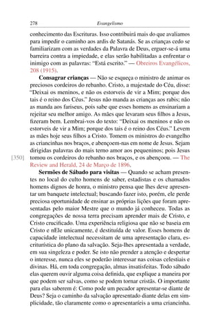278                         Evangelismo

      conhecimento das Escrituras. Isso contribuirá mais do que avaliamos
      para impedir o caminho aos ardis de Satanás. Se as crianças cedo se
      familiarizam com as verdades da Palavra de Deus, erguer-se-á uma
      barreira contra a impiedade, e elas serão habilitadas a enfrentar o
      inimigo com as palavras: “Está escrito.” — Obreiros Evangélicos,
      208 (1915).
          Consagrar crianças — Não se esqueça o ministro de animar os
      preciosos cordeiros do rebanho. Cristo, a majestade do Céu, disse:
      “Deixai os meninos, e não os estorveis de vir a Mim; porque dos
      tais é o reino dos Céus.” Jesus não manda as crianças aos rabis; não
      as manda aos fariseus, pois sabe que esses homens as ensinariam a
      rejeitar seu melhor amigo. As mães que levaram seus ﬁlhos a Jesus,
      ﬁzeram bem. Lembrai-vos do texto: “Deixai os meninos e não os
      estorveis de vir a Mim; porque dos tais é o reino dos Céus.” Levem
      as mães hoje seus ﬁlhos a Cristo. Tomem os ministros do evangelho
      as criancinhas nos braços, e abençoem-nas em nome de Jesus. Sejam
      dirigidas palavras do mais terno amor aos pequeninos; pois Jesus
[350] tomou os cordeiros do rebanho nos braços, e os abençoou. — The
      Review and Herald, 24 de Março de 1896.
          Sermões de Sábado para visitas — Quando se acham presen-
      tes no local do culto homens de saber, estadistas e os chamados
      homens dignos de honra, o ministro pensa que lhes deve apresen-
      tar um banquete intelectual; buscando fazer isto, porém, ele perde
      preciosa oportunidade de ensinar as próprias lições que foram apre-
      sentadas pelo maior Mestre que o mundo já conheceu. Todas as
      congregações de nossa terra precisam aprender mais de Cristo, e
      Cristo cruciﬁcado. Uma experiência religiosa que não se baseia em
      Cristo e nEle unicamente, é destituída de valor. Esses homens de
      capacidade intelectual necessitam de uma apresentação clara, es-
      criturística do plano da salvação. Seja-lhes apresentada a verdade,
      em sua singeleza e poder. Se isto não prender a atenção e despertar
      o interesse, nunca eles se poderão interessar nas coisas celestiais e
      divinas. Há, em toda congregação, almas insatisfeitas. Todo sábado
      elas querem ouvir alguma coisa deﬁnida, que explique a maneira por
      que podem ser salvas, como se podem tornar cristãs. O importante
      para elas saberem é: Como pode um pecador apresentar-se diante de
      Deus? Seja o caminho da salvação apresentado diante delas em sim-
      plicidade, tão claramente como o apresentaríeis a uma criancinha.
 