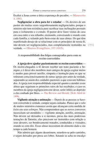 Firmar e conservar novos conversos           279

Exaltai a Jesus como a única esperança do pecador. — Manuscrito
4, 1893.
    Negligenciar a obra para ler e estudar — Os deveres de um
pastor são muitas vezes vergonhosamente negligenciados, porque o
ministro não tem resistência para sacriﬁcar suas inclinações pessoais
para o isolamento e o estudo. O pastor deve fazer visitas de casa
em casa entre o seu rebanho, ensinando, conversando e orando com
cada família, e velando pelo bem-estar de suas almas. Os que têm
manifestado desejo de se relacionar com os princípios de nossa fé,
não devem ser negligenciados, mas completamente instruídos na [351]
verdade. — Obreiros Evangélicos, 337 (1915).

    A responsabilidade dos leigos consagrados para com os
                     recém-convertidos
    A igreja deve ajudar pacientemente os recém-convertidos —
Os recém-chegados à fé devem receber um trato paciente e be-
nigno, e é dever dos membros mais antigos da igreja cogitar meios
e modos para prover auxílio, simpatia e instrução para os que se
retiraram conscienciosamente de outras igrejas por amor da verdade,
separando-se assim dos cuidados pastorais a que estavam habitua-
dos. A igreja tem responsabilidade especial quanto a atender essas
almas que seguiram os primeiros raios de luz recebidos; e caso os
membros da igreja negligenciem este dever, serão inﬁéis ao depósito
a eles conﬁado por Deus. — The Review and Herald, 28 de Abril de
1896.
    Vigilante atenção e animação — Depois de as pessoas se have-
rem convertido à verdade, cumpre sejam cuidadas. Parece que o zelo
de muitos ministros esmorece assim que alcançam certa medida de
êxito em seus esforços. Não compreendem que os novos conversos
necessitam ser atendidos — vigilante atenção, auxílio, animação.
Não devem ser deixados a si mesmos, presa das mais poderosas
tentações de Satanás; eles precisam ser instruídos com relação a
seus deveres, ser bondosamente tratados, conduzidos e visitados,
orando-se com eles. Essas almas necessitam do alimento dado a seu
tempo a cada homem.
    Não admira que alguns desanimem, retardem-se pelo caminho,
e sejam deixados por presa aos lobos. Satanás se acha no encalço
 