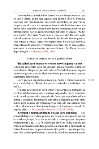 Firmar e conservar novos conversos              281

    Isto é trabalho missionário doméstico, e é tão proveitoso para
os que o fazem, como para aqueles por quem é feito. O bondoso
interesse que manifestamos no círculo doméstico, as palavras de
simpatia que dizemos aos nossos irmãos e irmãs, habilitam-nos a tra-
balhar pelos membros da família do Senhor, com quem, uma vez que
permaneçamos ﬁéis a Cristo, viveremos por todos os séculos. “Sê ﬁel
até à morte”, diz Cristo, “e dar-te-ei a coroa da vida.” Portanto, quão
cuidadosamente devem os membros da família do Senhor guardar
seus irmãos e irmãs! Tornai-vos amigos seus. Se eles são pobres, e
necessitados de alimento e vestuário, ministrai-lhes as necessidades
temporais da mesma maneira que as espirituais. Ser-lhes-eis assim
dupla bênção. — Manuscrito 63, 1898.

            Ajudar os crentes novos a ganhar almas
    Trabalhai para instruir os crentes novos a ganhar almas —
Um lugar após outro deve ser visitado; uma igreja após outra, ser
estabelecida. Os que se põem do lado da Verdade devem ser organi-
zados em igrejas, e então, deve o ministro passar a outros campos
igualmente importantes.
    Logo que seja organizada uma igreja, ponha o ministro os mem- [354]
bros a trabalharem. Terão eles que ser ensinados a trabalhar com
êxito. ...
    O poder do evangelho deve sobrevir aos grupos já formados de
crentes, habilitando-os para o serviço. Alguns dos novos conversos
serão de tal modo cheios do poder de Deus que se porão imediata-
mente a trabalhar. Trabalharão com tanta diligência que não terão
tempo nem vontade de enfraquecer as mãos de seus irmãos com
críticas descorteses. Seu único desejo será levarem a verdade às
regiões além. — Testemunhos Selectos 3:82, 83 (1902).
    Acentuar a responsabilidade pessoal para com Deus — Res-
ponsabilidade e atividade pessoal no buscar a salvação de outros,
eis a educação que deve ser ministrada a todos quantos chegaram
recentemente à fé. ... A fé individual deve ser vivida e posta em
prática, cultivada a santidade pessoal, e a mansidão e humildade de
Cristo devem tornar-se parte de nossa vida prática. Importa que haja
uma obra cabal e profunda no coração de todo instrumento humano.
 