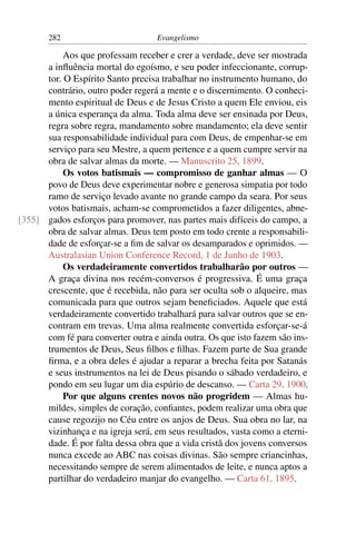 282                         Evangelismo

           Aos que professam receber e crer a verdade, deve ser mostrada
      a inﬂuência mortal do egoísmo, e seu poder infeccionante, corrup-
      tor. O Espírito Santo precisa trabalhar no instrumento humano, do
      contrário, outro poder regerá a mente e o discernimento. O conheci-
      mento espiritual de Deus e de Jesus Cristo a quem Ele enviou, eis
      a única esperança da alma. Toda alma deve ser ensinada por Deus,
      regra sobre regra, mandamento sobre mandamento; ela deve sentir
      sua responsabilidade individual para com Deus, de empenhar-se em
      serviço para seu Mestre, a quem pertence e a quem cumpre servir na
      obra de salvar almas da morte. — Manuscrito 25, 1899.
           Os votos batismais — compromisso de ganhar almas — O
      povo de Deus deve experimentar nobre e generosa simpatia por todo
      ramo de serviço levado avante no grande campo da seara. Por seus
      votos batismais, acham-se comprometidos a fazer diligentes, abne-
[355] gados esforços para promover, nas partes mais difíceis do campo, a
      obra de salvar almas. Deus tem posto em todo crente a responsabili-
      dade de esforçar-se a ﬁm de salvar os desamparados e oprimidos. —
      Australasian Union Conference Record, 1 de Junho de 1903.
           Os verdadeiramente convertidos trabalharão por outros —
      A graça divina nos recém-conversos é progressiva. É uma graça
      crescente, que é recebida, não para ser oculta sob o alqueire, mas
      comunicada para que outros sejam beneﬁciados. Aquele que está
      verdadeiramente convertido trabalhará para salvar outros que se en-
      contram em trevas. Uma alma realmente convertida esforçar-se-á
      com fé para converter outra e ainda outra. Os que isto fazem são ins-
      trumentos de Deus, Seus ﬁlhos e ﬁlhas. Fazem parte de Sua grande
      ﬁrma, e a obra deles é ajudar a reparar a brecha feita por Satanás
      e seus instrumentos na lei de Deus pisando o sábado verdadeiro, e
      pondo em seu lugar um dia espúrio de descanso. — Carta 29, 1900.
           Por que alguns crentes novos não progridem — Almas hu-
      mildes, simples de coração, conﬁantes, podem realizar uma obra que
      cause regozijo no Céu entre os anjos de Deus. Sua obra no lar, na
      vizinhança e na igreja será, em seus resultados, vasta como a eterni-
      dade. É por falta dessa obra que a vida cristã dos jovens conversos
      nunca excede ao ABC nas coisas divinas. São sempre criancinhas,
      necessitando sempre de serem alimentados de leite, e nunca aptos a
      partilhar do verdadeiro manjar do evangelho. — Carta 61, 1895.
 