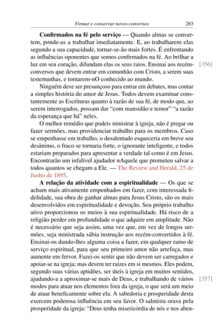 Firmar e conservar novos conversos           283

    Conﬁrmados na fé pelo serviço — Quando almas se conver-
tem, ponde-as a trabalhar imediatamente. E, ao trabalharem elas
segundo a sua capacidade, tornar-se-ão mais fortes. É enfrentando
as inﬂuências oponentes que somos conﬁrmados na fé. Ao brilhar a
luz em seu coração, difundam elas os seus raios. Ensinai aos recém- [356]
conversos que devem entrar em comunhão com Cristo, a serem suas
testemunhas, e tornarem-nO conhecido ao mundo.
    Ninguém deve ser presunçoso para entrar em debates, mas contar
a simples história do amor de Jesus. Todos devem examinar cons-
tantemente as Escrituras quanto à razão de sua fé, de modo que, ao
serem interrogados, possam dar “com mansidão e temor” “a razão
da esperança que há” neles.
    O melhor remédio que podeis ministrar à igreja, não é pregar ou
fazer sermões, mas providenciar trabalho para os membros. Caso
se empenhasse em trabalho, o desalentado esqueceria em breve seu
desânimo, o fraco se tornaria forte, o ignorante inteligente, e todos
estariam preparados para apresentar a verdade tal como é em Jesus.
Encontrarão um infalível ajudador nAquele que prometeu salvar a
todos quantos se chegam a Ele. — The Review and Herald, 25 de
Junho de 1895.
    A relação da atividade com a espiritualidade — Os que se
acham mais ativamente empenhados em fazer, com interessada ﬁ-
delidade, sua obra de ganhar almas para Jesus Cristo, são os mais
desenvolvidos em espiritualidade e devoção. Seu próprio trabalho
ativo proporcionou os meios à sua espiritualidade. Há risco de a
religião perder em profundidade o que adquire em amplitude. Não
é necessário que seja assim, uma vez que, em vez de longos ser-
mões, seja ministrada sábia instrução aos recém-convertidos à fé.
Ensinai-os dando-lhes alguma coisa a fazer, em qualquer ramo de
serviço espiritual, para que seu primeiro amor não arrefeça, mas
aumente em fervor. Fazei-os sentir que não devem ser carregados e
apoiar-se na igreja; mas devem ter raízes em si mesmos. Eles podem,
segundo suas várias aptidões, ser úteis à igreja em muitos sentidos,
ajudando-a a aproximar-se mais de Deus, e trabalhando de vários [357]
modos para atuar nos elementos fora da igreja, o que será um meio
de atuar beneﬁcamente sobre ela. A sabedoria e prosperidade desta
exercem poderosa inﬂuência em seu favor. O salmista orava pela
prosperidade da igreja: “Deus tenha misericórdia de nós e nos aben-
 