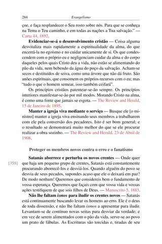 284                         Evangelismo

       çoe, e faça resplandecer o Seu rosto sobre nós. Para que se conheça
       na Terra o Teu caminho, e em todas as nações a Tua salvação.” —
       Carta 44, 1892.
           Evidenciar-se-á o desenvolvimento cristão — Coisa alguma
       desvitaliza mais rapidamente a espiritualidade da alma, do que
       encerrá-la no egoísmo e no cuidar unicamente de si. Os que condes-
       cendem com o próprio eu e negligenciam cuidar da alma e do corpo
       daqueles pelos quais Cristo deu a vida, não estão se alimentando do
       pão da vida, nem bebendo da água do poço da salvação. Acham-se
       secos e destituídos de seiva, como uma árvore que não dá fruto. São
       anões espirituais, que consomem os próprios recursos com o eu; mas
       “tudo o que o homem semear, isso também ceifará”.
           Os princípios cristãos patentear-se-ão sempre. Os princípios
       interiores manifestar-se-ão por mil modos. Morando Cristo na alma,
       é como uma fonte que jamais se esgota. — The Review and Herald,
       15 de Janeiro de 1895.
           Manter a igreja viva mediante o serviço — Busque ele [o mi-
       nistro] manter a igreja viva ensinando seus membros a trabalharem
       com ele pela conversão dos pecadores. Isto é ser bom general; e
       o resultado se demonstrará muito melhor do que se ele procurar
       realizar a obra sozinho. — The Review and Herald, 23 de Abril de
       1908.

             Proteger os membros novos contra o erro e o fanatismo
          Satanás aborrece e perturba os novos crentes — Onde quer
[358] que haja um pequeno grupo de crentes, Satanás está constantemente
      procurando aborrecê-los e desviá-los. Quando alguém do povo se
      desvia de seus pecados, supondes acaso que ele o deixará em paz?
      De modo nenhum! Queremos que considereis bem o fundamento de
      vossa esperança. Queremos que façais com que vossa vida e vossas
      ações testiﬁquem de que sois ﬁlhos de Deus. — Manuscrito 5, 1885.
          Não lhe faltam ismos para iludir os crentes novos — Satanás
      está continuamente buscando levar os homens ao erro. Ele é o deus
      de toda dissensão, e não lhe faltam ismos a apresentar para iludir.
      Levantam-se de contínuo novas seitas para desviar da verdade; e
      em vez de serem alimentados com o pão da vida, serve-se ao povo
      um prato de fábulas. As Escrituras são torcidas e, tiradas de seu
 