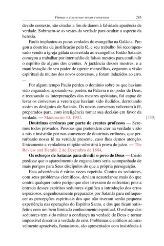 Firmar e conservar novos conversos           285

devido contexto, são citadas a ﬁm de darem à falsidade aparência de
verdade. Subtraem-se as vestes da verdade para ocultar o aspecto da
heresia.
    Paulo implantou as puras verdades do evangelho na Galácia. Pre-
gou a doutrina da justiﬁcação pela fé, e seu trabalho foi recompen-
sado vendo a igreja gálata convertida ao evangelho. Então Satanás
começou a trabalhar por intermédio de falsos mestres para confundir
o espírito de alguns dos crentes. A jactância desses mestres, e a
manifestação de seu poder de operar maravilhas, cegaram a visão
espiritual de muitos dos novos conversos, e foram induzidos ao erro.
...
    Por algum tempo Paulo perdeu o domínio sobre os que haviam
sido enganados; apoiando-se, porém, na Palavra e no poder de Deus,
e recusando as interpretações dos mestres apóstatas, foi capaz de
levar os conversos a verem que haviam sido iludidos, derrotando
assim os desígnios de Satanás. Os novos conversos volveram à fé,
preparados para, com inteligência tomar sua decisão em favor da
verdade. — Manuscrito 43, 1907.                                      [359]
    Doutrinas errôneas por parte de crentes professos — Sere-
mos todos provados. Pessoas que pretendem crer na verdade virão
a nós e insistirão por nos convencer de doutrinas errôneas, que per-
turbarão nossa fé na verdade presente, caso lhes demos atenção.
Unicamente a verdadeira religião subsistirá à prova do juízo. — The
Review and Herald, 2 de Dezembro de 1884.
    Os esforços de Satanás para dividir o povo de Deus — Cristo
predisse que o aparecimento de enganadores seria acompanhado de
mais perigos para Seus discípulos do que a própria perseguição.
    Esta advertência é várias vezes repetida. Contra os sedutores,
com seus problemas cientíﬁcos, deviam acautelar-se mais do que
contra qualquer outro perigo que eles tivessem de enfrentar; pois a
entrada desses espíritos sedutores signiﬁca a introdução dos erros
especiosos, engenhosamente preparados por Satanás para enfraque-
cer as percepções espirituais dos que não tiveram senão pequena
experiência nas operações do Espírito Santo, e dos que ﬁcam satis-
feitos com um bem limitado conhecimento espiritual. O esforço dos
sedutores tem sido minar a conﬁança na verdade de Deus e tornar
impossível discernir a verdade do erro. Problemas cientíﬁcos admira-
velmente aprazíveis, fantasiosos, são apresentados com insistência à
 