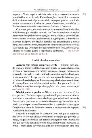 As multidões das metrópoles             25

as partes. Novas espécies de idolatria estão sendo continuamente [30]
introduzidas na sociedade. Em cada nação a mente dos homens se
dedica à invenção de alguma novidade. Atos precipitados e confusão
mental aumentam em todas as partes. Certamente, as cidades da
Terra estão-se tornando semelhantes a Sodoma e Gomorra.
    Como um povo, necessitamos apressar o trabalho nas cidades,
trabalho este que tem sido atrasado por falta de obreiros e de meios,
bem como de espírito de consagração. Neste tempo, o povo de Deus
precisa volver o coração inteiramente a Ele, porquanto o ﬁm de todas
as coisas está próximo. Precisa humilhar seu entendimento e atentar
para a vontade do Senhor, trabalhando com o mais ardente desejo de
fazer aquilo que Deus tem mostrado que deve ser feito, no sentido de
advertir as cidades quanto à impendente destruição. — The Review
and Herald, 25 de Janeiro de 1912.

                  As diﬁculdades aumentam
    Avançar com esforço sempre crescente — Estamos próximos
do grande e último conﬂito. Cada movimento de avanço feito agora,
precisa ser realizado com esforço crescente, porque Satanás está
operando com todo o poder, a ﬁm de aumentar as diﬁculdades em
nosso caminho. Ele opera com todo o engano da injustiça, para
prender a alma dos homens. Estou encarregada de dizer aos ministros
do evangelho e aos médicos missionários: Ide para a frente. O
trabalho a ser realizado exige abnegação a cada passo, mas avançai!
— Carta 38, 1908.
    Não há tempo a perder — Não temos tempo a perder. O ﬁm
está próximo. Em breve a passagem de um lugar para outro a ﬁm de
transmitir a verdade será cercada de perigos à direita e à esquerda.
Far-se-á tudo para obstruir o caminho dos mensageiros do Senhor, de
modo que não possam realizar o que lhes é possível executar agora.
Cumpre-nos olhar de frente nossa obra, e avançar o mais depressa [31]
possível em luta intensa.
    Segundo a luz que me foi dada por Deus, sei que as potências
das trevas estão trabalhando com intensa energia que procede de
baixo, e a passos furtivos vai Satanás avançando para se apoderar
dos que agora se acham adormecidos, qual lobo que se apodera da
presa. Temos agora advertências que nos é possível dar, uma obra
 