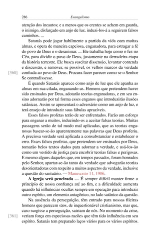 286                          Evangelismo

      atenção dos incautos; e a menos que os crentes se achem em guarda,
      o inimigo, disfarçado em anjo de luz, induzi-los-á a seguirem falsos
      caminhos. ...
          Satanás pode jogar habilmente a partida da vida com muitas
      almas, e opera de maneira capciosa, enganadora, para estragar a fé
      do povo de Deus e o desanimar. ... Ele trabalha hoje como o fez no
      Céu, para dividir o povo de Deus, justamente na derradeira etapa
      da história terrestre. Ele busca suscitar dissensão, levantar contenda
      e discussão, e remover, se possível, os velhos marcos da verdade
[360] conﬁada ao povo de Deus. Procura fazer parecer como se o Senhor
      Se contradissesse.
          É quando Satanás aparece como anjo de luz que ele apanha as
      almas em sua cilada, enganando-as. Homens que pretendem haver
      sido ensinados por Deus, adotarão teorias enganadoras, e em seu en-
      sino adornarão por tal forma esses enganos que introduzirão ilusões
      satânicas. Assim se apresentará o adversário como um anjo de luz, e
      terá ensejo de introduzir suas fábulas aprazíveis.
          Esses falsos profetas terão de ser enfrentados. Farão um esforço
      para enganar a muitos, induzindo-os a aceitar falsas teorias. Muitas
      passagens serão de tal modo mal aplicadas, que as teorias enga-
      nosas basear-se-ão aparentemente nas palavras que Deus proferiu.
      A preciosa verdade será aplicada a consubstanciar e estabelecer o
      erro. Esses falsos profetas, que pretendem ser ensinados por Deus,
      tomarão belos textos dados para adornar a verdade, e usá-los-ão
      como um vestido de justiça para encobrir teorias falsas e perigosas.
      E mesmo alguns daqueles que, em tempos passados, foram honrados
      pelo Senhor, apartar-se-ão tanto da verdade que advogarão teorias
      desorientadoras com respeito a muitos aspectos da verdade, inclusive
      a questão do santuário. — Manuscrito 11, 1906.
          A igreja será peneirada — É sempre difícil manter ﬁrme o
      princípio de nossa conﬁança até ao ﬁm, e a diﬁculdade aumenta
      quando há inﬂuências ocultas sempre em operação para introduzir
      outro espírito, um elemento antagônico, no lado satânico da questão.
          Na ausência da perseguição, têm entrado para nossas ﬁleiras
      homens que parecem sãos, de inquestionável cristianismo, mas que,
      caso surgisse a perseguição, sairiam de nós. No momento da crise,
[361] veriam força em especiosas razões que têm tido inﬂuência em seu
      espírito. Satanás tem preparado laços vários para os vários espíritos.
 