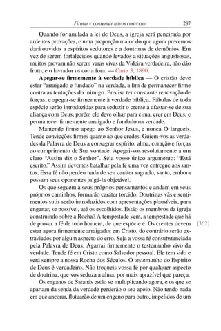 Firmar e conservar novos conversos        287

    Quando for anulada a lei de Deus, a igreja será peneirada por
ardentes provações, e uma proporção maior do que agora prevemos
dará ouvidos a espíritos sedutores e a doutrinas de demônios. Em
vez de serem fortalecidos quando levados a situações angustiosas,
muitos provam não serem varas vivas da Videira verdadeira, não dão
fruto, e o lavrador os corta fora. — Carta 3, 1890.
    Apegar-se ﬁrmemente à verdade bíblica — O cristão deve
estar “arraigado e fundado” na verdade, a ﬁm de permanecer ﬁrme
contra as tentações do inimigo. Precisa ter constante renovação de
forças, e apegar-se ﬁrmemente à verdade bíblica. Fábulas de toda
espécie serão introduzidas para seduzir o crente a afastar-se de sua
aliança com Deus, porém ele deve olhar para cima, crer em Deus, e
permanecer ﬁrmemente arraigado e fundado na verdade.
    Mantende ﬁrme apego ao Senhor Jesus, e nunca O largueis.
Tende convicções ﬁrmes quanto ao que credes. Guiem-vos as verda-
des da Palavra de Deus a consagrar espírito, alma, coração e forças
ao cumprimento de Sua vontade. Apegai-vos resolutamente a um
claro “Assim diz o Senhor”. Seja vosso único argumento: “Está
escrito.” Assim devemos batalhar pela fé uma vez entregue aos san-
tos. Essa fé não perdeu nada de seu caráter sagrado, santo, embora
possam seus oponentes julgá-la objetável.
    Os que seguem a seus próprios pensamentos e andam em seus
próprios caminhos, formarão caráter torcido. Doutrinas vãs e senti-
mentos sutis serão introduzidos com apresentações plausíveis, para
enganar, se possível, até os escolhidos. Estão os membros da igreja
construindo sobre a Rocha? A tempestade vem, a tempestade que há
de provar a fé de todo homem, de que espécie é. Os crentes devem [362]
estar agora ﬁrmemente arraigados em Cristo, do contrário serão ex-
traviados por algum aspecto do erro. Seja a vossa fé consubstanciada
pela Palavra de Deus. Agarrai ﬁrmemente o testemunho vivo da
verdade. Tende fé em Cristo como Salvador pessoal. Ele tem sido e
será sempre a nossa Rocha dos Séculos. O testemunho do Espírito
de Deus é verdadeiro. Não troqueis vossa fé por qualquer aspecto
de doutrina, que vos seduza a alma, por mais aprazível que pareça.
    Os enganos de Satanás estão se multiplicando agora, e os que se
apartam da senda da verdade perderão o seu apoio. Não tendo nada
em que ancorar, ﬂutuarão de um engano para outro, impelidos de um
 