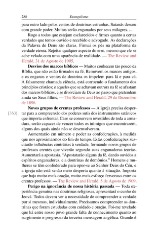 288                          Evangelismo

      para outro lado pelos ventos de doutrinas estranhas. Satanás desceu
      com grande poder. Muitos serão enganados por seus milagres. ...
          Rogo a todos que estejam esclarecidos e ﬁrmes quanto a certas
      verdades que temos ouvido e recebido e advogado. As declarações
      da Palavra de Deus são claras. Firmai os pés na plataforma da
      verdade eterna. Rejeitai qualquer aspecto do erro, mesmo que ele se
      ache velado com uma aparência de realidade. — The Review and
      Herald, 31 de Agosto de 1905.
          Desvios dos marcos bíblicos — Muitos conhecem tão pouco da
      Bíblia, que não estão ﬁrmados na fé. Removem os marcos antigos,
      e os enganos e ventos de doutrina os impelem para lá e para cá.
      A falsamente chamada ciência, está corroendo o fundamento dos
      princípios cristãos; e aqueles que se achavam outrora na fé se afastam
      dos marcos bíblicos, e se divorciam de Deus ao passo que pretendem
      ainda ser Seus ﬁlhos. — The Review and Herald, 29 de Dezembro
      de 1896.
          Novos grupos de crentes professos — A igreja precisa desper-
[363] tar para a compreensão dos poderes sutis dos instrumentos satânicos
      que importa enfrentar. Caso se conservem revestidos de toda a arma-
      dura, serão capazes de vencer todos os inimigos que encontrarem,
      alguns dos quais ainda não se desenvolveram.
          Aumentarão em número e poder as confederações, à medida
      que nos aproximarmos do ﬁm do tempo. Estas confederações sus-
      citarão inﬂuências contrárias à verdade, formando novos grupos de
      professos crentes que viverão segundo suas enganadoras teorias.
      Aumentará a apostasia. “Apostatarão alguns da fé, dando ouvidos a
      espíritos enganadores, e a doutrinas de demônios.” Homens e mu-
      lheres se têm confederado para opor-se ao Senhor Deus do Céu, e
      a igreja não está senão meio desperta quanto à situação. Importa
      que haja muito mais oração, muito mais esforço fervoroso entre os
      crentes professos. — The Review and Herald, 5 de Agosto de 1909.
          Perigo na ignorância de nossa história passada — Toda ex-
      periência genuína nas doutrinas religiosas, apresentará o cunho de
      Jeová. Todos devem ver a necessidade de compreender a verdade
      por si mesmos, individualmente. Precisamos compreender as dou-
      trinas que foram estudadas com cuidado e oração. Foi-me revelado
      que há entre nosso povo grande falta de conhecimento quanto ao
      surgimento e progresso da terceira mensagem angélica. Grande é
 