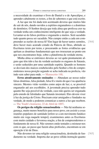 Firmar e conservar novos conversos           289

a necessidade de examinar o livro de Daniel e o de Apocalipse, e
aprender cabalmente os textos, a ﬁm de sabermos o que está escrito.
    A luz que me foi dada tem acentuado deveras que muitos hão
de sair de nós, dando ouvidos a espíritos enganadores e a doutrinas
de demônios. O Senhor deseja que toda alma que professa crer na
verdade tenha um conhecimento inteligente do que seja a verdade.
Levantar-se-ão falsos profetas e enganarão a muitos. Será sacudido
tudo quanto possa ser sacudido. Não cumpre então a cada um com-
preender as razões de nossa fé? Em lugar de haver tantos sermões, [364]
deve haver mais acurado estudo da Palavra de Deus, abrindo as
Escrituras texto por texto, e procurando as fortes evidências que
apóiam as doutrinas fundamentais que nos trouxeram ao ponto em
que nos encontramos hoje, sobre a plataforma da verdade eterna.
    Minha alma se entristece deveras ao ver quão prontamente al-
guns que têm tido a luz da verdade aceitarão os enganos de Satanás,
e serão seduzidos por uma santidade espúria. Quando os homens
se desviam dos marcos estabelecidos pelo Senhor a ﬁm de compre-
endermos nossa posição segundo se acha indicada na profecia, vão
indo sem saber para onde. — Manuscrito 148.
    Erros atrativamente ensinados — Abundam ao nosso redor
falsas doutrinas, falsa piedade, falsa fé e muito do que é na aparência
sincero. Mestres virão vestidos como anjos de luz; e, se possível
enganarão até aos escolhidos. A juventude precisa aprender tudo
quanto lhe seja possível da verdade, caso não queira ser enganada
pelo enredo de falsidades que Satanás inventará. Eles devem viver
à luz da justiça de Cristo. Precisam estar arraigados e fundados na
verdade, de modo a poderem comunicar a outros a luz que recebem.
— The Youth’s Instructor, 22 de Abril de 1897.
    Os perigos da religião sensacionalista — Não há nenhuma se-
gurança, muito menos benefício para nosso povo, em assistir a essas
reuniões populares de santidade [refere-se a um movimento fanático
muito em voga naquele tempo]; examinemos antes as Escrituras
com muito cuidado e fervorosa oração, a ﬁm de compreendermos o
fundamento de nossa fé. Não seremos então tentados a misturar-nos
com os que, ao passo que fazem altas proﬁssões, encontram-se em
oposição à lei de Deus.
    Não devemos ter uma religião sensacionalista, destituída de fun- [365]
damento na verdade. Importa dar ao povo sólida instrução quanto
 