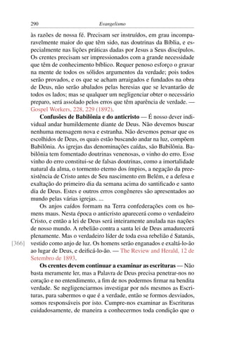 290                        Evangelismo

      às razões de nossa fé. Precisam ser instruídos, em grau incompa-
      ravelmente maior do que têm sido, nas doutrinas da Bíblia, e es-
      pecialmente nas lições práticas dadas por Jesus a Seus discípulos.
      Os crentes precisam ser impressionados com a grande necessidade
      que têm de conhecimento bíblico. Requer penoso esforço o gravar
      na mente de todos os sólidos argumentos da verdade; pois todos
      serão provados, e os que se acham arraigados e fundados na obra
      de Deus, não serão abalados pelas heresias que se levantarão de
      todos os lados; mas se qualquer um negligenciar obter o necessário
      preparo, será assolado pelos erros que têm aparência de verdade. —
      Gospel Workers, 228, 229 (1892).
          Confusões de Babilônia e do anticristo — É nosso dever indi-
      vidual andar humildemente diante de Deus. Não devemos buscar
      nenhuma mensagem nova e estranha. Não devemos pensar que os
      escolhidos de Deus, os quais estão buscando andar na luz, compõem
      Babilônia. As igrejas das denominações caídas, são Babilônia. Ba-
      bilônia tem fomentado doutrinas venenosas, o vinho do erro. Esse
      vinho do erro constitui-se de falsas doutrinas, como a imortalidade
      natural da alma, o tormento eterno dos ímpios, a negação da pree-
      xistência de Cristo antes de Seu nascimento em Belém, e a defesa e
      exaltação do primeiro dia da semana acima do santiﬁcado e santo
      dia de Deus. Estes e outros erros congêneres são apresentados ao
      mundo pelas várias igrejas. ...
          Os anjos caídos formam na Terra confederações com os ho-
      mens maus. Nesta época o anticristo aparecerá como o verdadeiro
      Cristo, e então a lei de Deus será inteiramente anulada nas nações
      de nosso mundo. A rebelião contra a santa lei de Deus amadurecerá
      plenamente. Mas o verdadeiro líder de toda essa rebelião é Satanás,
[366] vestido como anjo de luz. Os homens serão enganados e exaltá-lo-ão
      ao lugar de Deus, e deiﬁcá-lo-ão. — The Review and Herald, 12 de
      Setembro de 1893.
          Os crentes devem continuar a examinar as escrituras — Não
      basta meramente ler, mas a Palavra de Deus precisa penetrar-nos no
      coração e no entendimento, a ﬁm de nos podermos ﬁrmar na bendita
      verdade. Se negligenciarmos investigar por nós mesmos as Escri-
      turas, para sabermos o que é a verdade, então se formos desviados,
      somos responsáveis por isto. Cumpre-nos examinar as Escrituras
      cuidadosamente, de maneira a conhecermos toda condição que o
 
