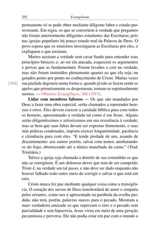 292                        Evangelismo

      permanente só se pode obter mediante diligente labor e estudo per-
      severante. Em regra, os que se convertem à verdade que pregamos
      não foram anteriormente diligentes estudantes das Escrituras; pois
      nas igrejas populares há pouco estudo real da Palavra de Deus. O
      povo espera que os ministros investiguem as Escrituras por eles, e
      expliquem o que ensinam.
          Muitos aceitam a verdade sem cavar fundo para entender seus
      princípios básicos; e, ao ser ela atacada, esquecem os argumentos
      e provas que as fundamentam. Foram levados a crer na verdade,
      mas não foram instruídos plenamente quanto ao que ela seja, ou
      guiados ponto por ponto no conhecimento de Cristo. Muitas vezes
[368] sua piedade degenera numa forma e, quando já não se fazem sentir os
      apelos que primeiramente os despertaram, tornam-se espiritualmente
      mortos. — Obreiros Evangélicos, 368 (1915).
          Lidar com membros faltosos — Os que são mandados por
      Deus a fazer uma obra especial, serão chamados a repreender here-
      sias e erros. Eles devem exercer a caridade bíblica para com todos
      os homens, apresentando a verdade tal como é em Jesus. Alguns
      serão diligentíssimos e zelosíssimos em sua resistência à verdade;
      mas se bem que suas faltas devam ser expostas ﬁrmemente, e suas
      más práticas condenadas, importa exercer longanimidade, paciência
      e clemência para com eles. “E tende piedade de uns, usando de
      discernimento: aos outros porém, salvai com temor, arrebatando-
      os do fogo, aborrecendo até a túnica manchada da carne.” (Trad.
      Trinitária.)
          Talvez a igreja seja chamada a demitir de sua comunhão os que
      não se corrigirem. É um doloroso dever que tem de ser cumprido.
      Triste é, na verdade um tal passo, e não deve ser dado enquanto não
      houver falhado todo outro meio de corrigir e salvar o que está em
      erro.
          Cristo nunca fez paz mediante qualquer coisa como a transigên-
      cia. O coração dos servos de Deus transbordará de amor e simpatia
      pelos errantes, como nos é apresentado na parábola da ovelha per-
      dida; não terá, porém, palavras suaves para o pecado. Mostram a
      mais verdadeira amizade os que reprovam o erro e o pecado sem
      parcialidade e sem hipocrisia. Jesus viveu em meio de uma geração
      pecaminosa e perversa. Ele não podia estar em paz com o mundo a
 