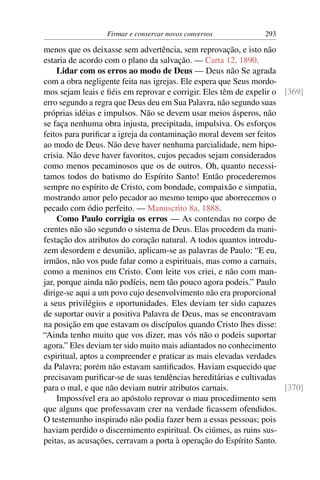 Firmar e conservar novos conversos           293

menos que os deixasse sem advertência, sem reprovação, e isto não
estaria de acordo com o plano da salvação. — Carta 12, 1890.
     Lidar com os erros ao modo de Deus — Deus não Se agrada
com a obra negligente feita nas igrejas. Ele espera que Seus mordo-
mos sejam leais e ﬁéis em reprovar e corrigir. Eles têm de expelir o [369]
erro segundo a regra que Deus deu em Sua Palavra, não segundo suas
próprias idéias e impulsos. Não se devem usar meios ásperos, não
se faça nenhuma obra injusta, precipitada, impulsiva. Os esforços
feitos para puriﬁcar a igreja da contaminação moral devem ser feitos
ao modo de Deus. Não deve haver nenhuma parcialidade, nem hipo-
crisia. Não deve haver favoritos, cujos pecados sejam considerados
como menos pecaminosos que os de outros. Oh, quanto necessi-
tamos todos do batismo do Espírito Santo! Então procederemos
sempre no espírito de Cristo, com bondade, compaixão e simpatia,
mostrando amor pelo pecador ao mesmo tempo que aborrecemos o
pecado com ódio perfeito. — Manuscrito 8a, 1888.
     Como Paulo corrigia os erros — As contendas no corpo de
crentes não são segundo o sistema de Deus. Elas procedem da mani-
festação dos atributos do coração natural. A todos quantos introdu-
zem desordem e desunião, aplicam-se as palavras de Paulo: “E eu,
irmãos, não vos pude falar como a espirituais, mas como a carnais,
como a meninos em Cristo. Com leite vos criei, e não com man-
jar, porque ainda não podíeis, nem tão pouco agora podeis.” Paulo
dirige-se aqui a um povo cujo desenvolvimento não era proporcional
a seus privilégios e oportunidades. Eles deviam ter sido capazes
de suportar ouvir a positiva Palavra de Deus, mas se encontravam
na posição em que estavam os discípulos quando Cristo lhes disse:
“Ainda tenho muito que vos dizer, mas vós não o podeis suportar
agora.” Eles deviam ter sido muito mais adiantados no conhecimento
espiritual, aptos a compreender e praticar as mais elevadas verdades
da Palavra; porém não estavam santiﬁcados. Haviam esquecido que
precisavam puriﬁcar-se de suas tendências hereditárias e cultivadas
para o mal, e que não deviam nutrir atributos carnais.               [370]
     Impossível era ao apóstolo reprovar o mau procedimento sem
que alguns que professavam crer na verdade ﬁcassem ofendidos.
O testemunho inspirado não podia fazer bem a essas pessoas; pois
haviam perdido o discernimento espiritual. Os ciúmes, as ruins sus-
peitas, as acusações, cerravam a porta à operação do Espírito Santo.
 