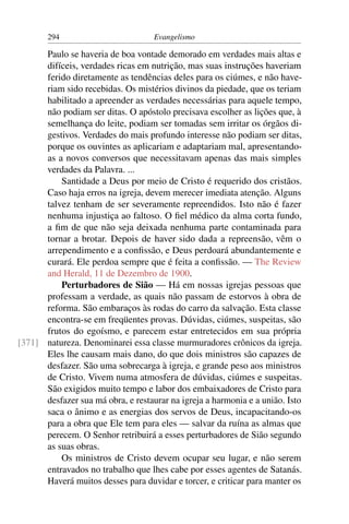 294                          Evangelismo

      Paulo se haveria de boa vontade demorado em verdades mais altas e
      difíceis, verdades ricas em nutrição, mas suas instruções haveriam
      ferido diretamente as tendências deles para os ciúmes, e não have-
      riam sido recebidas. Os mistérios divinos da piedade, que os teriam
      habilitado a apreender as verdades necessárias para aquele tempo,
      não podiam ser ditas. O apóstolo precisava escolher as lições que, à
      semelhança do leite, podiam ser tomadas sem irritar os órgãos di-
      gestivos. Verdades do mais profundo interesse não podiam ser ditas,
      porque os ouvintes as aplicariam e adaptariam mal, apresentando-
      as a novos conversos que necessitavam apenas das mais simples
      verdades da Palavra. ...
          Santidade a Deus por meio de Cristo é requerido dos cristãos.
      Caso haja erros na igreja, devem merecer imediata atenção. Alguns
      talvez tenham de ser severamente repreendidos. Isto não é fazer
      nenhuma injustiça ao faltoso. O ﬁel médico da alma corta fundo,
      a ﬁm de que não seja deixada nenhuma parte contaminada para
      tornar a brotar. Depois de haver sido dada a repreensão, vêm o
      arrependimento e a conﬁssão, e Deus perdoará abundantemente e
      curará. Ele perdoa sempre que é feita a conﬁssão. — The Review
      and Herald, 11 de Dezembro de 1900.
          Perturbadores de Sião — Há em nossas igrejas pessoas que
      professam a verdade, as quais não passam de estorvos à obra de
      reforma. São embaraços às rodas do carro da salvação. Esta classe
      encontra-se em freqüentes provas. Dúvidas, ciúmes, suspeitas, são
      frutos do egoísmo, e parecem estar entretecidos em sua própria
[371] natureza. Denominarei essa classe murmuradores crônicos da igreja.
      Eles lhe causam mais dano, do que dois ministros são capazes de
      desfazer. São uma sobrecarga à igreja, e grande peso aos ministros
      de Cristo. Vivem numa atmosfera de dúvidas, ciúmes e suspeitas.
      São exigidos muito tempo e labor dos embaixadores de Cristo para
      desfazer sua má obra, e restaurar na igreja a harmonia e a união. Isto
      saca o ânimo e as energias dos servos de Deus, incapacitando-os
      para a obra que Ele tem para eles — salvar da ruína as almas que
      perecem. O Senhor retribuirá a esses perturbadores de Sião segundo
      as suas obras.
          Os ministros de Cristo devem ocupar seu lugar, e não serem
      entravados no trabalho que lhes cabe por esses agentes de Satanás.
      Haverá muitos desses para duvidar e torcer, e criticar para manter os
 