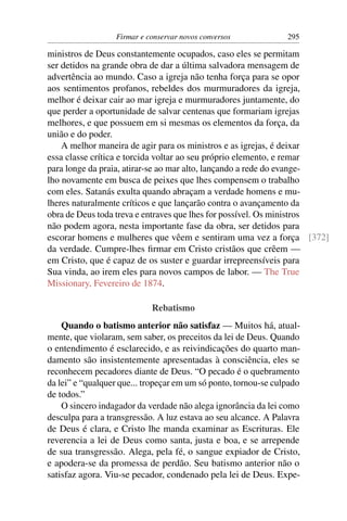 Firmar e conservar novos conversos             295

ministros de Deus constantemente ocupados, caso eles se permitam
ser detidos na grande obra de dar a última salvadora mensagem de
advertência ao mundo. Caso a igreja não tenha força para se opor
aos sentimentos profanos, rebeldes dos murmuradores da igreja,
melhor é deixar cair ao mar igreja e murmuradores juntamente, do
que perder a oportunidade de salvar centenas que formariam igrejas
melhores, e que possuem em si mesmas os elementos da força, da
união e do poder.
    A melhor maneira de agir para os ministros e as igrejas, é deixar
essa classe crítica e torcida voltar ao seu próprio elemento, e remar
para longe da praia, atirar-se ao mar alto, lançando a rede do evange-
lho novamente em busca de peixes que lhes compensem o trabalho
com eles. Satanás exulta quando abraçam a verdade homens e mu-
lheres naturalmente críticos e que lançarão contra o avançamento da
obra de Deus toda treva e entraves que lhes for possível. Os ministros
não podem agora, nesta importante fase da obra, ser detidos para
escorar homens e mulheres que vêem e sentiram uma vez a força [372]
da verdade. Cumpre-lhes ﬁrmar em Cristo cristãos que crêem —
em Cristo, que é capaz de os suster e guardar irrepreensíveis para
Sua vinda, ao irem eles para novos campos de labor. — The True
Missionary, Fevereiro de 1874.

                            Rebatismo
    Quando o batismo anterior não satisfaz — Muitos há, atual-
mente, que violaram, sem saber, os preceitos da lei de Deus. Quando
o entendimento é esclarecido, e as reivindicações do quarto man-
damento são insistentemente apresentadas à consciência, eles se
reconhecem pecadores diante de Deus. “O pecado é o quebramento
da lei” e “qualquer que... tropeçar em um só ponto, tornou-se culpado
de todos.”
    O sincero indagador da verdade não alega ignorância da lei como
desculpa para a transgressão. A luz estava ao seu alcance. A Palavra
de Deus é clara, e Cristo lhe manda examinar as Escrituras. Ele
reverencia a lei de Deus como santa, justa e boa, e se arrepende
de sua transgressão. Alega, pela fé, o sangue expiador de Cristo,
e apodera-se da promessa de perdão. Seu batismo anterior não o
satisfaz agora. Viu-se pecador, condenado pela lei de Deus. Expe-
 