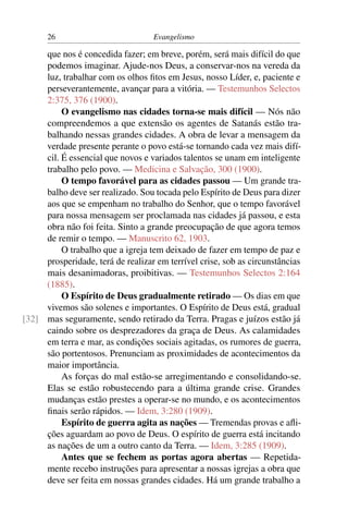 26                           Evangelismo

     que nos é concedida fazer; em breve, porém, será mais difícil do que
     podemos imaginar. Ajude-nos Deus, a conservar-nos na vereda da
     luz, trabalhar com os olhos ﬁtos em Jesus, nosso Líder, e, paciente e
     perseverantemente, avançar para a vitória. — Testemunhos Selectos
     2:375, 376 (1900).
          O evangelismo nas cidades torna-se mais difícil — Nós não
     compreendemos a que extensão os agentes de Satanás estão tra-
     balhando nessas grandes cidades. A obra de levar a mensagem da
     verdade presente perante o povo está-se tornando cada vez mais difí-
     cil. É essencial que novos e variados talentos se unam em inteligente
     trabalho pelo povo. — Medicina e Salvação, 300 (1900).
          O tempo favorável para as cidades passou — Um grande tra-
     balho deve ser realizado. Sou tocada pelo Espírito de Deus para dizer
     aos que se empenham no trabalho do Senhor, que o tempo favorável
     para nossa mensagem ser proclamada nas cidades já passou, e esta
     obra não foi feita. Sinto a grande preocupação de que agora temos
     de remir o tempo. — Manuscrito 62, 1903.
          O trabalho que a igreja tem deixado de fazer em tempo de paz e
     prosperidade, terá de realizar em terrível crise, sob as circunstâncias
     mais desanimadoras, proibitivas. — Testemunhos Selectos 2:164
     (1885).
          O Espírito de Deus gradualmente retirado — Os dias em que
     vivemos são solenes e importantes. O Espírito de Deus está, gradual
[32] mas seguramente, sendo retirado da Terra. Pragas e juízos estão já
     caindo sobre os desprezadores da graça de Deus. As calamidades
     em terra e mar, as condições sociais agitadas, os rumores de guerra,
     são portentosos. Prenunciam as proximidades de acontecimentos da
     maior importância.
          As forças do mal estão-se arregimentando e consolidando-se.
     Elas se estão robustecendo para a última grande crise. Grandes
     mudanças estão prestes a operar-se no mundo, e os acontecimentos
     ﬁnais serão rápidos. — Idem, 3:280 (1909).
          Espírito de guerra agita as nações — Tremendas provas e aﬂi-
     ções aguardam ao povo de Deus. O espírito de guerra está incitando
     as nações de um a outro canto da Terra. — Idem, 3:285 (1909).
          Antes que se fechem as portas agora abertas — Repetida-
     mente recebo instruções para apresentar a nossas igrejas a obra que
     deve ser feita em nossas grandes cidades. Há um grande trabalho a
 