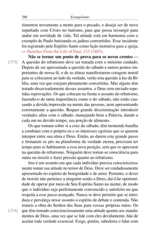 296                         Evangelismo

      rimentou novamente a morte para o pecado, e deseja ser de novo
      sepultado com Cristo no batismo, para que possa ressurgir para
      andar em novidade de vida. Tal atitude está em harmonia com o
      exemplo de Paulo batizando os judeus convertidos. Esse incidente
      foi registrado pelo Espírito Santo como lição instrutiva para a igreja.
      — Sketches From the Life of Paul, 133 (1883).
          Não se tornar um ponto de prova para os novos crentes —
[373] A questão do rebatismo deve ser tratada com o máximo cuidado.
      Depois de ser apresentada a questão do sábado e outros pontos im-
      portantes de nossa fé, e de as almas manifestarem coragem moral
      para se colocarem ao lado da verdade, verão esta questão à luz da Bí-
      blia, uma vez que estejam plenamente convertidas. Mas alguns têm
      tratado desavisadamente desses assuntos, e Deus tem enviado repe-
      tidas reprovações. Os que colocam na frente o assunto do rebatismo,
      fazendo-o de tanta importância como o do sábado, não estão cau-
      sando a devida impressão na mente das pessoas, nem apresentando
      corretamente a questão. Requer grande discriminação introduzir
      verdades aﬁns com o sábado, manejando bem a Palavra, dando a
      cada um no devido tempo, sua porção de alimento.
          Os que tomam sobre si a cruz do sábado, têm tremenda batalha
      a combater com o próprio eu e os interesses egoístas que se querem
      interpor entre sua alma e Deus. Então, ao darem este grande passo
      e ﬁrmarem os pés na plataforma da verdade eterna, precisam ter
      tempo para se habituarem a essa nova posição, sem que os apressem
      na questão do rebatismo. Ninguém deve tornar-se consciência para
      outro ou insistir e fazer pressão quanto ao rebatismo.
          Isto é um assunto em que cada indivíduo precisa conscienciosa-
      mente tomar sua atitude no temor de Deus. Deve ser cuidadosamente
      apresentado no espírito de benignidade e de amor. Portanto, o dever
      de insistir não pertence a ninguém senão a Deus; dai-Lhe oportuni-
      dade de operar por meio de Seu Espírito Santo na mente, de modo
      que o indivíduo seja perfeitamente convencido e satisfeito no que
      respeita a esse passo avançado. Nunca se deve permitir que se intro-
      duza e prevaleça nesse assunto o espírito de debate e contenda. Não
      tomeis a obra do Senhor das Suas para vossas próprias mãos. Os
[374] que têm tomado conscienciosamente uma atitude quanto aos manda-
      mentos de Deus, uma vez que se lide com eles devidamente, hão de
      aceitar toda verdade essencial. Exige, porém, sabedoria o lidar com
 