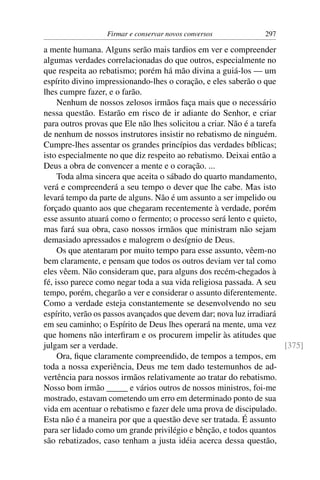 Firmar e conservar novos conversos           297

a mente humana. Alguns serão mais tardios em ver e compreender
algumas verdades correlacionadas do que outros, especialmente no
que respeita ao rebatismo; porém há mão divina a guiá-los — um
espírito divino impressionando-lhes o coração, e eles saberão o que
lhes cumpre fazer, e o farão.
     Nenhum de nossos zelosos irmãos faça mais que o necessário
nessa questão. Estarão em risco de ir adiante do Senhor, e criar
para outros provas que Ele não lhes solicitou a criar. Não é a tarefa
de nenhum de nossos instrutores insistir no rebatismo de ninguém.
Cumpre-lhes assentar os grandes princípios das verdades bíblicas;
isto especialmente no que diz respeito ao rebatismo. Deixai então a
Deus a obra de convencer a mente e o coração. ...
     Toda alma sincera que aceita o sábado do quarto mandamento,
verá e compreenderá a seu tempo o dever que lhe cabe. Mas isto
levará tempo da parte de alguns. Não é um assunto a ser impelido ou
forçado quanto aos que chegaram recentemente à verdade, porém
esse assunto atuará como o fermento; o processo será lento e quieto,
mas fará sua obra, caso nossos irmãos que ministram não sejam
demasiado apressados e malogrem o desígnio de Deus.
     Os que atentaram por muito tempo para esse assunto, vêem-no
bem claramente, e pensam que todos os outros deviam ver tal como
eles vêem. Não consideram que, para alguns dos recém-chegados à
fé, isso parece como negar toda a sua vida religiosa passada. A seu
tempo, porém, chegarão a ver e considerar o assunto diferentemente.
Como a verdade esteja constantemente se desenvolvendo no seu
espírito, verão os passos avançados que devem dar; nova luz irradiará
em seu caminho; o Espírito de Deus lhes operará na mente, uma vez
que homens não interﬁram e os procurem impelir às atitudes que
julgam ser a verdade.                                                 [375]
     Ora, ﬁque claramente compreendido, de tempos a tempos, em
toda a nossa experiência, Deus me tem dado testemunhos de ad-
vertência para nossos irmãos relativamente ao tratar do rebatismo.
Nosso bom irmão _____ e vários outros de nossos ministros, foi-me
mostrado, estavam cometendo um erro em determinado ponto de sua
vida em acentuar o rebatismo e fazer dele uma prova de discipulado.
Esta não é a maneira por que a questão deve ser tratada. É assunto
para ser lidado como um grande privilégio e bênção, e todos quantos
são rebatizados, caso tenham a justa idéia acerca dessa questão,
 