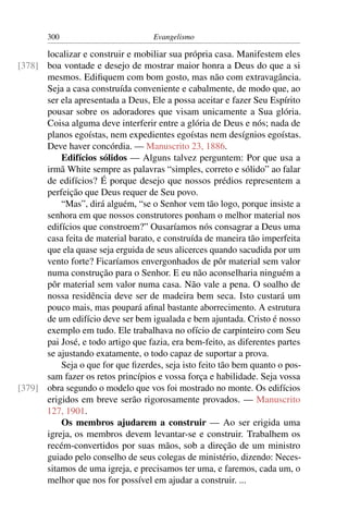 300                          Evangelismo

      localizar e construir e mobiliar sua própria casa. Manifestem eles
[378] boa vontade e desejo de mostrar maior honra a Deus do que a si
      mesmos. Ediﬁquem com bom gosto, mas não com extravagância.
      Seja a casa construída conveniente e cabalmente, de modo que, ao
      ser ela apresentada a Deus, Ele a possa aceitar e fazer Seu Espírito
      pousar sobre os adoradores que visam unicamente a Sua glória.
      Coisa alguma deve interferir entre a glória de Deus e nós; nada de
      planos egoístas, nem expedientes egoístas nem desígnios egoístas.
      Deve haver concórdia. — Manuscrito 23, 1886.
          Edifícios sólidos — Alguns talvez perguntem: Por que usa a
      irmã White sempre as palavras “simples, correto e sólido” ao falar
      de edifícios? É porque desejo que nossos prédios representem a
      perfeição que Deus requer de Seu povo.
          “Mas”, dirá alguém, “se o Senhor vem tão logo, porque insiste a
      senhora em que nossos construtores ponham o melhor material nos
      edifícios que constroem?” Ousaríamos nós consagrar a Deus uma
      casa feita de material barato, e construída de maneira tão imperfeita
      que ela quase seja erguida de seus alicerces quando sacudida por um
      vento forte? Ficaríamos envergonhados de pôr material sem valor
      numa construção para o Senhor. E eu não aconselharia ninguém a
      pôr material sem valor numa casa. Não vale a pena. O soalho de
      nossa residência deve ser de madeira bem seca. Isto custará um
      pouco mais, mas poupará aﬁnal bastante aborrecimento. A estrutura
      de um edifício deve ser bem igualada e bem ajuntada. Cristo é nosso
      exemplo em tudo. Ele trabalhava no ofício de carpinteiro com Seu
      pai José, e todo artigo que fazia, era bem-feito, as diferentes partes
      se ajustando exatamente, o todo capaz de suportar a prova.
          Seja o que for que ﬁzerdes, seja isto feito tão bem quanto o pos-
      sam fazer os retos princípios e vossa força e habilidade. Seja vossa
[379] obra segundo o modelo que vos foi mostrado no monte. Os edifícios
      erigidos em breve serão rigorosamente provados. — Manuscrito
      127, 1901.
          Os membros ajudarem a construir — Ao ser erigida uma
      igreja, os membros devem levantar-se e construir. Trabalhem os
      recém-convertidos por suas mãos, sob a direção de um ministro
      guiado pelo conselho de seus colegas de ministério, dizendo: Neces-
      sitamos de uma igreja, e precisamos ter uma, e faremos, cada um, o
      melhor que nos for possível em ajudar a construir. ...
 