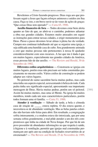 Firmar e conservar novos conversos        301

    Revelemos a Cristo fazendo progresso. Deus roga aos que pro-
fessam seguir a Jesus que façam esforços animosos e unidos em Sua
causa. Faça-se isto, e em breve ouvir-se-ão vozes de ações de graças:
“Que coisas Deus tem operado!” — Carta 65, 1900.
    Auxílio ﬁnanceiro de fora — Todos devemos estar bem alerta
quanto ao fato de que, ao abrir-se o caminho, podemos adiantar
a obra nas grandes cidades. Estamos muito atrasados em seguir
as instruções para entrar nessas cidades, e erigir monumentos para
Deus. Passo a passo devemos levar almas à plena luz da verdade.
Cumpre-nos continuar trabalhando até que se organize uma igreja, e
seja ediﬁcada uma humilde casa de culto. Sou grandemente animada
a crer que muitas pessoas não pertencentes à nossa fé ajudarão
consideravelmente com seus recursos. A luz que me é dada é que
em muitos lugares, especialmente nas grandes cidades da América,
essas pessoas hão de dar auxílio. — The Review and Herald, 30 de
Setembro de 1902.
    Diferentes estilos arquitetônicos — Constroem-se igrejas em
muitos lugares, porém estas não precisam ser todas construídas pre-
cisamente no mesmo estilo. Vários estilos de construção se podem
adaptar aos vários lugares.
    No peitoral do sumo sacerdote havia muitas pedras, mas cada
uma tinha seu aspecto especial, acrescentando à beleza do todo. Cada
pedra tinha seu signiﬁcado especial, apresentando sua importante
mensagem de Deus. Havia muitas pedras, porém um só peitoral. [380]
Assim há muitas mentes, mas uma só Mente. Na igreja há muitos
membros, tendo cada um seus característicos particulares, porém
todos formam uma só família. — Carta 53, 1900.
    Atender à ventilação — Sábado de tarde, a bela e cômoda
casa de oração de _____ estava repleta. O dia estava quente, e
necessitava-se de abundante ventilação. Mas as belas janelas colori-
das não haviam sido feitas para abrir. Em resultado, a congregação
sofria intensamente, e a oradora estava tão intoxicada, que por uma
semana sofreu grandemente, e mal pôde atender a um dos três com-
promissos que tinha na cidade de Nova Iorque. Por que há de um
povo possuidor de abundantes informações no que respeita à saúde,
à higiene e à ventilação, permitir que igrejas mal construídas per-
maneçam ano após ano na condição de fechados reservatórios de ar
envenenado? — The Review and Herald, 25 de Novembro de 1909.
 