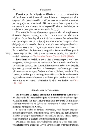 302                         Evangelismo

          Provei a escola de igreja — Obreiros em um novo território
      não se devem sentir à vontade para deixar seu campo de trabalho
      enquanto não houverem sido providenciados os necessários recursos
      para as igrejas sob seu cuidado. Não somente se deve erguer humilde
      casa de culto, como tomar todas as providências necessárias para o
      estabelecimento permanente da escola de igreja.
          Esta questão foi-me claramente apresentada. Vi surgindo em
      diferentes lugares novos grupos de crentes, e casas de culto sendo
      erigidas. Os recém-chegados à fé ajudavam com mãos voluntárias,
      e os que dispunham de meios, ajudavam com eles. Na parte térrea
      da igreja, acima do solo, foi-me mostrada uma sala providenciada
      para escola onde as crianças se pudessem educar nas verdades da
      Palavra de Deus. Professores consagrados foram escolhidos para ir
[381] a esses lugares. Não havia grande número na escola, mas constituía
      um feliz começo. — Testimonies for the Church 6:108 (1900).
          Ide avante — Ao iniciarmos a obra em um campo, e reunirmos
      um grupo, consagramos os membros a Deus e então atraímo-los
      a unirem-se conosco em construir humilde casa de culto. Depois,
      quando a igreja está terminada e é consagrada ao Senhor, passamos
      adiante a outros campos. Veio-nos, clara e distinta, a ordem: “Ide
      avante”; e assim que a mensagem de advertência foi dada em um
      lugar, e levantaram-se homens e mulheres para continuar a obra ali,
      passamos às partes não trabalhadas da vinha do Senhor. — Carta
      154, 1899.

                          Avante para novos campos
           Os membros da igreja ensinados a manterem-se sozinhos —
       Ao viajar pelo Sul em caminho para as reuniões, vi uma cidade após
       outra que ainda não havia sido trabalhada. Por quê? Os ministros
       estão rondando entre as igrejas que conhecem a verdade enquanto
       milhares perecem sem Cristo.
           Se fossem dadas as devidas instruções, caso fossem seguidos
       métodos apropriados, todo membro da igreja faria seu trabalho como
       membro do corpo. Faria trabalho missionário cristão. Mas as igrejas
       estão morrendo, e querem um ministro que lhes pregue.
           Devem ser ensinados a dar ﬁelmente o dízimo a Deus, para que os
       possa fortalecer e abençoar. Devem ser postos em ordem de trabalho,
 