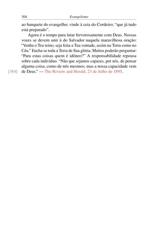 304                         Evangelismo

      ao banquete do evangelho; vinde à ceia do Cordeiro; “que já tudo
      está preparado”.
          Agora é o tempo para lutar fervorosamente com Deus. Nossas
      vozes se devem unir à do Salvador naquela maravilhosa oração:
      “Venha o Teu reino, seja feita a Tua vontade, assim na Terra como no
      Céu.” Encha-se toda a Terra de Sua glória. Muitos poderão perguntar:
      “Para estas coisas quem é idôneo?” A responsabilidade repousa
      sobre cada indivíduo. “Não que sejamos capazes, por nós, de pensar
      alguma coisa, como de nós mesmos; mas a nossa capacidade vem
[384] de Deus.” — The Review and Herald, 23 de Julho de 1895.
 