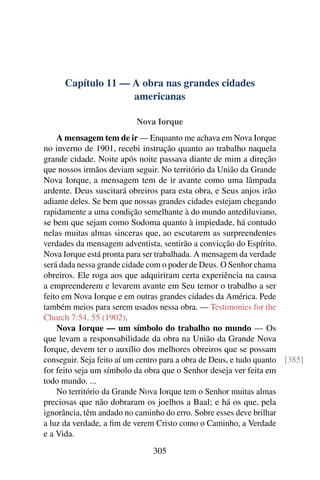 Capítulo 11 — A obra nas grandes cidades
                    americanas

                          Nova Iorque
    A mensagem tem de ir — Enquanto me achava em Nova Iorque
no inverno de 1901, recebi instrução quanto ao trabalho naquela
grande cidade. Noite após noite passava diante de mim a direção
que nossos irmãos deviam seguir. No território da União da Grande
Nova Iorque, a mensagem tem de ir avante como uma lâmpada
ardente. Deus suscitará obreiros para esta obra, e Seus anjos irão
adiante deles. Se bem que nossas grandes cidades estejam chegando
rapidamente a uma condição semelhante à do mundo antediluviano,
se bem que sejam como Sodoma quanto à impiedade, há contudo
nelas muitas almas sinceras que, ao escutarem as surpreendentes
verdades da mensagem adventista, sentirão a convicção do Espírito.
Nova Iorque está pronta para ser trabalhada. A mensagem da verdade
será dada nessa grande cidade com o poder de Deus. O Senhor chama
obreiros. Ele roga aos que adquiriram certa experiência na causa
a empreenderem e levarem avante em Seu temor o trabalho a ser
feito em Nova Iorque e em outras grandes cidades da América. Pede
também meios para serem usados nessa obra. — Testimonies for the
Church 7:54, 55 (1902).
    Nova Iorque — um símbolo do trabalho no mundo — Os
que levam a responsabilidade da obra na União da Grande Nova
Iorque, devem ter o auxílio dos melhores obreiros que se possam
conseguir. Seja feito aí um centro para a obra de Deus, e tudo quanto [385]
for feito seja um símbolo da obra que o Senhor deseja ver feita em
todo mundo. ...
    No território da Grande Nova Iorque tem o Senhor muitas almas
preciosas que não dobraram os joelhos a Baal; e há os que, pela
ignorância, têm andado no caminho do erro. Sobre esses deve brilhar
a luz da verdade, a ﬁm de verem Cristo como o Caminho, a Verdade
e a Vida.
                               305
 