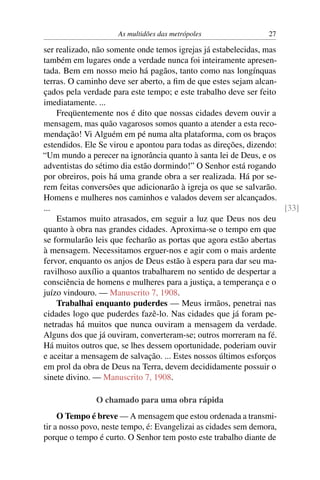 As multidões das metrópoles                 27

ser realizado, não somente onde temos igrejas já estabelecidas, mas
também em lugares onde a verdade nunca foi inteiramente apresen-
tada. Bem em nosso meio há pagãos, tanto como nas longínquas
terras. O caminho deve ser aberto, a ﬁm de que estes sejam alcan-
çados pela verdade para este tempo; e este trabalho deve ser feito
imediatamente. ...
    Freqüentemente nos é dito que nossas cidades devem ouvir a
mensagem, mas quão vagarosos somos quanto a atender a esta reco-
mendação! Vi Alguém em pé numa alta plataforma, com os braços
estendidos. Ele Se virou e apontou para todas as direções, dizendo:
“Um mundo a perecer na ignorância quanto à santa lei de Deus, e os
adventistas do sétimo dia estão dormindo!” O Senhor está rogando
por obreiros, pois há uma grande obra a ser realizada. Há por se-
rem feitas conversões que adicionarão à igreja os que se salvarão.
Homens e mulheres nos caminhos e valados devem ser alcançados.
...                                                                 [33]
    Estamos muito atrasados, em seguir a luz que Deus nos deu
quanto à obra nas grandes cidades. Aproxima-se o tempo em que
se formularão leis que fecharão as portas que agora estão abertas
à mensagem. Necessitamos erguer-nos e agir com o mais ardente
fervor, enquanto os anjos de Deus estão à espera para dar seu ma-
ravilhoso auxílio a quantos trabalharem no sentido de despertar a
consciência de homens e mulheres para a justiça, a temperança e o
juízo vindouro. — Manuscrito 7, 1908.
    Trabalhai enquanto puderdes — Meus irmãos, penetrai nas
cidades logo que puderdes fazê-lo. Nas cidades que já foram pe-
netradas há muitos que nunca ouviram a mensagem da verdade.
Alguns dos que já ouviram, converteram-se; outros morreram na fé.
Há muitos outros que, se lhes dessem oportunidade, poderiam ouvir
e aceitar a mensagem de salvação. ... Estes nossos últimos esforços
em prol da obra de Deus na Terra, devem decididamente possuir o
sinete divino. — Manuscrito 7, 1908.

               O chamado para uma obra rápida
     O Tempo é breve — A mensagem que estou ordenada a transmi-
tir a nosso povo, neste tempo, é: Evangelizai as cidades sem demora,
porque o tempo é curto. O Senhor tem posto este trabalho diante de
 