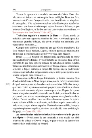 306                        Evangelismo

          Temos de apresentar a verdade no amor de Cristo. Essa obra
      não deve ser feita com extravagância ou exibição. Deve ser feita
      à maneira de Cristo. Cumpre fazê-la com humildade, na singeleza
      do evangelho. Não sejam os obreiros intimidados por aparências
      exteriores, por desanimadoras que sejam. Ensinai a Palavra, e, por
      meio de Seu Espírito, o Senhor enviará convicções aos ouvintes. —
      Testimonies for the Church 7:38 (1902).
          Trabalhar segundo a maneira de Deus — Nosso modo de
      trabalhar deve ser segundo a maneira de Deus. A obra feita para Ele
      em nossas grandes cidades, não deve ser feita em harmonia com
      expedientes humanos. ...
          Cumpre-nos lembrar a maneira em que Cristo trabalhava. Ele
      fez o mundo. Fez o homem. Depois, veio em pessoa ao mundo a ﬁm
      de mostrar a seus habitantes como viver vida sem pecado.
          Irmão _____, o Senhor vos deparou uma oportunidade de entrar
      na cidade de Nova Iorque, e vosso trabalho de missão aí deve ser um
      exemplo do que deve ser esta espécie de trabalho em outras cidades.
      Tendes de mostrar como a obra deve ser levada avante, semeando a
      semente, e depois ceifando a messe. Há pessoas que se podem unir
      convosco no trabalho, empenhando-se nele inteligentemente e com
      inteira simpatia para convosco. ...
          Vossa obra em Nova Iorque foi iniciada na devida maneira. Ten-
      des de estabelecer em Nova Iorque um centro de esforço missionário,
[386] do qual a obra possa ser levada avante com êxito. O Senhor deseja
      que esse centro seja uma escola de preparo para obreiros, e não se
      deve permitir que coisa alguma interrompa a obra. Depois de o povo
      haver abraçado a verdade e tomado sua decisão, então o Senhor os
      preparará para serem instruídos para a plena recepção da verdade
      bíblica. Deveis escolher como auxiliares homens capazes de levar a
      causa adiante sólida e cabalmente, trabalhando pela conversão de
      todo o ser, corpo, alma e espírito. Um fundamento sólido, lançado
      segundo o plano evangélico, deve ser estabelecido para a ediﬁcação
      da igreja. — Carta 150, 1901.
          As necessidades médico-missionárias e de escola da grande
      metrópole — Precisamos de um sanatório e uma escola nas vizi-
      nhanças da cidade de Nova Iorque, e quanto mais se demore em
      obter-se isto, mais difícil se tornará.
 