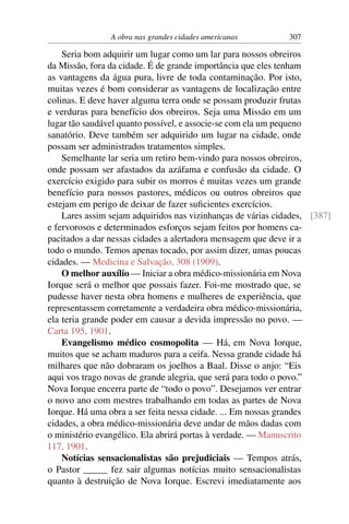 A obra nas grandes cidades americanas         307

    Seria bom adquirir um lugar como um lar para nossos obreiros
da Missão, fora da cidade. É de grande importância que eles tenham
as vantagens da água pura, livre de toda contaminação. Por isto,
muitas vezes é bom considerar as vantagens de localização entre
colinas. E deve haver alguma terra onde se possam produzir frutas
e verduras para benefício dos obreiros. Seja uma Missão em um
lugar tão saudável quanto possível, e associe-se com ela um pequeno
sanatório. Deve também ser adquirido um lugar na cidade, onde
possam ser administrados tratamentos simples.
    Semelhante lar seria um retiro bem-vindo para nossos obreiros,
onde possam ser afastados da azáfama e confusão da cidade. O
exercício exigido para subir os morros é muitas vezes um grande
benefício para nossos pastores, médicos ou outros obreiros que
estejam em perigo de deixar de fazer suﬁcientes exercícios.
    Lares assim sejam adquiridos nas vizinhanças de várias cidades, [387]
e fervorosos e determinados esforços sejam feitos por homens ca-
pacitados a dar nessas cidades a alertadora mensagem que deve ir a
todo o mundo. Temos apenas tocado, por assim dizer, umas poucas
cidades. — Medicina e Salvação, 308 (1909).
    O melhor auxílio — Iniciar a obra médico-missionária em Nova
Iorque será o melhor que possais fazer. Foi-me mostrado que, se
pudesse haver nesta obra homens e mulheres de experiência, que
representassem corretamente a verdadeira obra médico-missionária,
ela teria grande poder em causar a devida impressão no povo. —
Carta 195, 1901.
    Evangelismo médico cosmopolita — Há, em Nova Iorque,
muitos que se acham maduros para a ceifa. Nessa grande cidade há
milhares que não dobraram os joelhos a Baal. Disse o anjo: “Eis
aqui vos trago novas de grande alegria, que será para todo o povo.”
Nova Iorque encerra parte de “todo o povo”. Desejamos ver entrar
o novo ano com mestres trabalhando em todas as partes de Nova
Iorque. Há uma obra a ser feita nessa cidade. ... Em nossas grandes
cidades, a obra médico-missionária deve andar de mãos dadas com
o ministério evangélico. Ela abrirá portas à verdade. — Manuscrito
117, 1901.
    Notícias sensacionalistas são prejudiciais — Tempos atrás,
o Pastor _____ fez sair algumas notícias muito sensacionalistas
quanto à destruição de Nova Iorque. Escrevi imediatamente aos
 