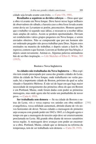 A obra nas grandes cidades americanas          309

cidade seja levado avante com êxito. — Carta 154, 1901.
    Resultados a seguirem os devidos esforços — Deus quer que
a obra vá avante em Nova Iorque. Deve haver nesse lugar milhares
de observadores do sábado, e haveria caso a obra fosse levada avante
como devia ser. Levantam-se porém, preconceitos. Homens querem
que o trabalho vá segundo suas idéias, e recusam-se a receber idéias
mais amplas de outros. Assim se perdem oportunidades. Deviam
ser estabelecidos vários grupos pequenos em Nova Iorque, e serem
enviados obreiros. Não se compreende que por um homem não
ser ordenado pregador não possa trabalhar para Deus. Sejam estes
ensinados na maneira de trabalhar, e depois saiam a fazê-lo. De
regresso, contem o que ﬁzeram. Louvem ao Senhor por Sua bênção, e
depois saiam novamente. Animai-os. Algumas palavras animadoras
hão de ser-lhes inspiração. — Life Sketches of Ellen G. White, 385
(1915).

                    Boston e Nova Inglaterra
    As cidades não trabalhadas da Nova Inglaterra — Meu espí-
rito tem estado preocupado por causa das grandes cidades do Leste.
Além da cidade de Nova Iorque, onde trabalhastes no verão pas-
sado, há a importante cidade de Boston, próximo da qual se acha
situado o Sanatório Melrose. E não sei de lugar em que haja maior
necessidade de reerguimento das primeiras obras do que em Boston
e em Portland, Maine, onde foram dadas com poder as primeiras
mensagens, mas onde agora não há senão um punhadinho de nosso
povo. — Carta 4, 1910.
    Ser trabalhada sem demora — Se na cidade de Boston e ou-
tras do Leste, vós e vossa esposa vos unirdes em obra médico- [390]
evangelística, vossa utilidade aumentará, abrindo diante de vós no-
vos horizontes de dever. Nessas cidades a mensagem do primeiro
anjo avançou com grande poder em 1842 e 1843, e é chegado agora o
tempo em que a mensagem do terceiro anjo deve ser extensivamente
proclamada no Leste. Há grande obra diante de nossos sanatórios
nessa região. A mensagem deve avançar com poder ao encerrar-
se a obra. Portland, Maine, cidade que se destacou na reforma da
temperança, tem de ser trabalhada sem demora — Carta 20, 1910.
 