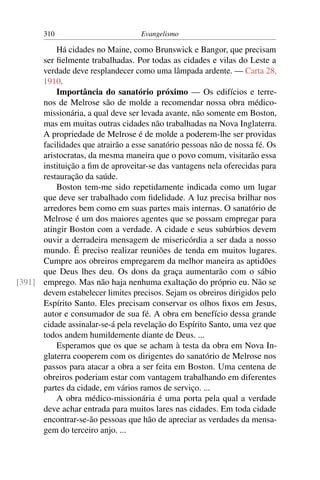 310                         Evangelismo

          Há cidades no Maine, como Brunswick e Bangor, que precisam
      ser ﬁelmente trabalhadas. Por todas as cidades e vilas do Leste a
      verdade deve resplandecer como uma lâmpada ardente. — Carta 28,
      1910.
          Importância do sanatório próximo — Os edifícios e terre-
      nos de Melrose são de molde a recomendar nossa obra médico-
      missionária, a qual deve ser levada avante, não somente em Boston,
      mas em muitas outras cidades não trabalhadas na Nova Inglaterra.
      A propriedade de Melrose é de molde a poderem-lhe ser providas
      facilidades que atrairão a esse sanatório pessoas não de nossa fé. Os
      aristocratas, da mesma maneira que o povo comum, visitarão essa
      instituição a ﬁm de aproveitar-se das vantagens nela oferecidas para
      restauração da saúde.
          Boston tem-me sido repetidamente indicada como um lugar
      que deve ser trabalhado com ﬁdelidade. A luz precisa brilhar nos
      arredores bem como em suas partes mais internas. O sanatório de
      Melrose é um dos maiores agentes que se possam empregar para
      atingir Boston com a verdade. A cidade e seus subúrbios devem
      ouvir a derradeira mensagem de misericórdia a ser dada a nosso
      mundo. É preciso realizar reuniões de tenda em muitos lugares.
      Cumpre aos obreiros empregarem da melhor maneira as aptidões
      que Deus lhes deu. Os dons da graça aumentarão com o sábio
[391] emprego. Mas não haja nenhuma exaltação do próprio eu. Não se
      devem estabelecer limites precisos. Sejam os obreiros dirigidos pelo
      Espírito Santo. Eles precisam conservar os olhos ﬁxos em Jesus,
      autor e consumador de sua fé. A obra em benefício dessa grande
      cidade assinalar-se-á pela revelação do Espírito Santo, uma vez que
      todos andem humildemente diante de Deus. ...
          Esperamos que os que se acham à testa da obra em Nova In-
      glaterra cooperem com os dirigentes do sanatório de Melrose nos
      passos para atacar a obra a ser feita em Boston. Uma centena de
      obreiros poderiam estar com vantagem trabalhando em diferentes
      partes da cidade, em vários ramos de serviço. ...
          A obra médico-missionária é uma porta pela qual a verdade
      deve achar entrada para muitos lares nas cidades. Em toda cidade
      encontrar-se-ão pessoas que hão de apreciar as verdades da mensa-
      gem do terceiro anjo. ...
 