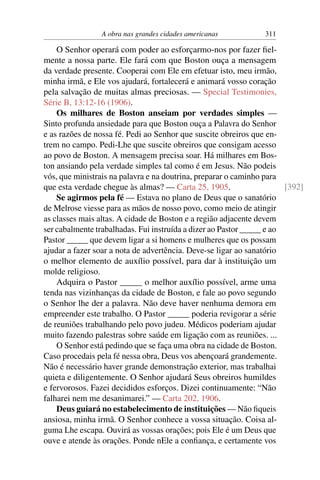 A obra nas grandes cidades americanas          311

    O Senhor operará com poder ao esforçarmo-nos por fazer ﬁel-
mente a nossa parte. Ele fará com que Boston ouça a mensagem
da verdade presente. Cooperai com Ele em efetuar isto, meu irmão,
minha irmã, e Ele vos ajudará, fortalecerá e animará vosso coração
pela salvação de muitas almas preciosas. — Special Testimonies,
Série B, 13:12-16 (1906).
    Os milhares de Boston anseiam por verdades simples —
Sinto profunda ansiedade para que Boston ouça a Palavra do Senhor
e as razões de nossa fé. Pedi ao Senhor que suscite obreiros que en-
trem no campo. Pedi-Lhe que suscite obreiros que consigam acesso
ao povo de Boston. A mensagem precisa soar. Há milhares em Bos-
ton ansiando pela verdade simples tal como é em Jesus. Não podeis
vós, que ministrais na palavra e na doutrina, preparar o caminho para
que esta verdade chegue às almas? — Carta 25, 1905.                    [392]
    Se agirmos pela fé — Estava no plano de Deus que o sanatório
de Melrose viesse para as mãos de nosso povo, como meio de atingir
as classes mais altas. A cidade de Boston e a região adjacente devem
ser cabalmente trabalhadas. Fui instruída a dizer ao Pastor _____ e ao
Pastor _____ que devem ligar a si homens e mulheres que os possam
ajudar a fazer soar a nota de advertência. Deve-se ligar ao sanatório
o melhor elemento de auxílio possível, para dar à instituição um
molde religioso.
    Adquira o Pastor _____ o melhor auxílio possível, arme uma
tenda nas vizinhanças da cidade de Boston, e fale ao povo segundo
o Senhor lhe der a palavra. Não deve haver nenhuma demora em
empreender este trabalho. O Pastor _____ poderia revigorar a série
de reuniões trabalhando pelo povo judeu. Médicos poderiam ajudar
muito fazendo palestras sobre saúde em ligação com as reuniões. ...
    O Senhor está pedindo que se faça uma obra na cidade de Boston.
Caso procedais pela fé nessa obra, Deus vos abençoará grandemente.
Não é necessário haver grande demonstração exterior, mas trabalhai
quieta e diligentemente. O Senhor ajudará Seus obreiros humildes
e fervorosos. Fazei decididos esforços. Dizei continuamente: “Não
falharei nem me desanimarei.” — Carta 202, 1906.
    Deus guiará no estabelecimento de instituições — Não ﬁqueis
ansiosa, minha irmã. O Senhor conhece a vossa situação. Coisa al-
guma Lhe escapa. Ouvirá as vossas orações; pois Ele é um Deus que
ouve e atende às orações. Ponde nEle a conﬁança, e certamente vos
 