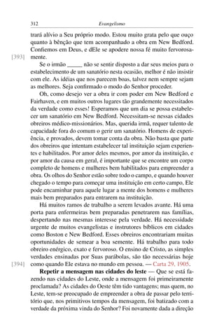 312                         Evangelismo

      trará alívio a Seu próprio modo. Estou muito grata pelo que ouço
      quanto à bênção que tem acompanhado a obra em New Bedford.
      Conﬁemos em Deus, e dEle se apodere nossa fé muito fervorosa-
[393] mente.
          Se o irmão _____ não se sentir disposto a dar seus meios para o
      estabelecimento de um sanatório nesta ocasião, melhor é não insistir
      com ele. As idéias que nos parecem boas, talvez nem sempre sejam
      as melhores. Seja conﬁrmado o modo do Senhor proceder.
          Oh, como desejo ver a obra ir com poder em New Bedford e
      Fairhaven, e em muitos outros lugares tão grandemente necessitados
      da verdade como esses! Esperamos que um dia se possa estabele-
      cer um sanatório em New Bedford. Necessitam-se nessas cidades
      obreiros médico-missionários. Mas, querida irmã, requer talento de
      capacidade fora do comum o gerir um sanatório. Homens de experi-
      ência, e provados, devem tomar conta da obra. Não basta que parte
      dos obreiros que intentam estabelecer tal instituição sejam experien-
      tes e habilitados. Por amor deles mesmos, por amor da instituição, e
      por amor da causa em geral, é importante que se encontre um corpo
      completo de homens e mulheres bem habilitados para empreender a
      obra. Os olhos do Senhor estão sobre todo o campo, e quando houver
      chegado o tempo para começar uma instituição em certo campo, Ele
      pode encaminhar para aquele lugar a mente dos homens e mulheres
      mais bem preparados para entrarem na instituição.
          Há muitos ramos de trabalho a serem levados avante. Há uma
      porta para enfermeiras bem preparadas penetrarem nas famílias,
      despertando nas mesmas interesse pela verdade. Há necessidade
      urgente de muitos evangelistas e instrutores bíblicos em cidades
      como Boston e New Bedford. Esses obreiros encontrariam muitas
      oportunidades de semear a boa semente. Há trabalho para todo
      obreiro enérgico, exato e fervoroso. O ensino de Cristo, as simples
      verdades ensinadas por Suas parábolas, são tão necessárias hoje
[394] como quando Ele estava no mundo em pessoa. — Carta 29, 1905.
          Repetir a mensagem nas cidades do leste — Que se está fa-
      zendo nas cidades do Leste, onde a mensagem foi primeiramente
      proclamada? As cidades do Oeste têm tido vantagens; mas quem, no
      Leste, tem-se preocupado de empreender a obra de passar pelo terri-
      tório que, nos primitivos tempos da mensagem, foi batizado com a
      verdade da próxima vinda do Senhor? Foi novamente dada a direção
 