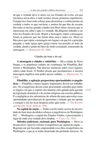 A obra nas grandes cidades americanas          313

de que a verdade deve ir outra vez aos Estados do Leste, em que
iniciamos nossa obra, e onde tivemos nossas primeiras experiências.
Cumpre-nos fazer todo esforço para disseminar o conhecimento da
verdade a todos os que ouvirem, e muitos há que hão de escutar.
Em todas as nossas grandes cidades tem Deus almas sinceras que se
interessam em saber o que é a verdade. Há diligente trabalho a ser
feito nos Estados do Leste. Repeti a mensagem, repeti a mensagem,
foram as palavras que me foram ditas uma e outra vez. Dizei ao
Meu povo que repita a mensagem nos lugares em que foi a princípio
pregada, e onde igreja após igreja tomou sua posição ao lado da
verdade, dando o poder de Deus de modo assinalado, testemunho da
mensagem. — Manuscrito 29, 1909.

                    Cidades do leste e do sul
    A mensagem a cidades e subúrbios — Há a cidade de Nova
Iorque, e as populosas cidades da vizinhança; há Filadélﬁa, Bal-
timore e Washington. Não preciso enumerar todos esses lugares;
sabeis onde ﬁcam. O Senhor deseja que proclamemos a terceira
mensagem angélica com poder nessas cidades. — Manuscrito 53,
1909.
    Filadélﬁa: a agitação proporciona oportunidades evangelís-
ticas — Filadélﬁa e outros lugares importantes devem ser trabalha-
dos. Os evangelistas devem estar procurando caminho para todos
os lugares em que o espírito dos homens está agitado pela questão [395]
da legislação dominical e do ensino religioso nas escolas públicas.
É a negligência dos adventistas do sétimo dia para aproveitar essas
oportunidades providenciais de apresentar a verdade, que me oprime
o coração e me faz ﬁcar desperta noite após noite. — The Review
and Herald, 20 de Abril de 1905.
    Na capital da nação — Tenho escrito muito acerca da necessi-
dade de fazer mais decididos esforços evangelísticos em Washington,
D.C. ... Washington, a capital dos Estados Unidos, é precisamente o
lugar de onde esta verdade deve irradiar. — Carta 132, 1903.
    Métodos judiciosos, racionais para Washington — Deve-se
desenvolver vigoroso esforço evangelístico na capital da nação. ...
Regozijo-me por haverdes empreendido essa obra evangelística em
Washington, e que já se tenha despertado tão profundo interesse. As
 