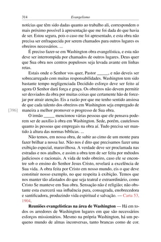 314                         Evangelismo

      notícias que têm sido dadas quanto ao trabalho ali, correspondem o
      mais próximo possível à apresentação que me foi dada do que havia
      de ser. Estou segura, pois o caso me foi apresentado, e esta obra não
      precisa ser enfraquecida por serem chamados para outros lugares os
      obreiros necessários. ...
          É preciso fazer-se em Washington obra evangelística, e esta não
      deve ser interrompida por chamados de outros lugares. Deus quer
      que Sua obra nos centros populosos seja levada avante em linhas
      retas.
          Estais onde o Senhor vos quer, Pastor _____, e não deveis ser
      sobrecarregado com muitas responsabilidades. Washington tem sido
      bastante tempo negligenciada Decidido esforço deve ser feito aí
      agora O Senhor dará força e graça. Os obreiros não devem permitir
      ser desviados da obra por muitas coisas que certamente hão de force-
      jar por atrair atenção. Eis a razão por que me tenho sentido ansiosa
      de que cada talento dos obreiros em Washington seja empregado de
[396] maneira a melhor promover o progresso de Sua obra.
          O irmão _____ mencionou várias pessoas que ele pensava pode-
      rem ser de auxílio à obra em Washington. Sede, porém, cautelosos
      quanto às pessoas que empregais na obra aí. Tudo precisa ser man-
      tido à altura das normas bíblicas. ...
          Não temos, em nossa obra, de subir ao cimo de um monte para
      fazer brilhar a nossa luz. Não nos é dito que precisamos fazer uma
      exibição especial, maravilhosa. A verdade deve ser proclamada nas
      estradas e nos atalhos, e assim a obra tem de ser feita por métodos
      judiciosos e racionais. A vida de todo obreiro, caso ele se encon-
      tre sob o ensino do Senhor Jesus Cristo, revelará a excelência de
      Sua vida. A obra feita por Cristo em nosso mundo, eis o que deve
      constituir nosso exemplo, no que respeita à exibição. Temos que
      nos manter tão afastados do que seja teatral e extraordinário, como
      Cristo Se manteve em Sua obra. Sensação não é religião; não obs-
      tante esta exercerá sua inﬂuência pura, consagrada, enobrecedora
      e santiﬁcadora, produzindo vida espiritual e salvação. — Carta 53,
      1904.
          Reuniões evangelísticas na área de Washington — Há em to-
      dos os arredores de Washington lugares em que são necessários
      esforços missionários. Mesmo na própria Washington, há um pe-
      queno mundo de almas inconversas, tanto brancas como de cor.
 