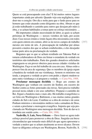 A obra nas grandes cidades americanas        315

Quem se está preocupando com elas? E há muitos outros lugares
importantes ainda por advertir. Quando vejo esta negligência, sinto
doer-me o coração. Oro dia e noite para que o fardo passe para os
homens que estão atuando como dirigentes na obra. Abram os que
já estão trabalhando o caminho para outros que desejam pôr mãos à
obra, e se acham habilitados a tomar parte no esforço missionário. ...
    Há importantes cidades necessitando de labor, as quais se acham
próximas de Washington — nossos vizinhos do lado, por assim
dizer. Caso nossos irmãos e irmãs façam obra missionária com todos
com quem entrem em contato, abrir-se-ão novos campos de trabalho [397]
mesmo em torno de nós. A preocupação de trabalhar por almas
possuirá a muitos dos que se acham estabelecidos, e eles desejarão
tomar parte ativa na proclamação da verdade.
    Rogamos que os que se acham residindo em Takoma Park se
tornem colaboradores de Deus em ﬁrmar o estandarte da verdade em
territórios não trabalhados. Parte dos grandes donativos solicitados
empreguem-se em prover obreiros para nossas cidades vizinhas de
Washington. Faça-se um ﬁel trabalho de casa em casa. Almas estão a
perecer fora da arca de segurança. Que os membros da igreja ergam
a bandeira da verdade em sua vizinhança. Armem os ministros sua
tenda, e preguem a verdade ao povo com poder, e depois mudem-se
para outra vizinhança e aí preguem a verdade. — Carta 94a, 1909.
    Proclamar mensagem decidida — Rogo aos crentes de
Washington que venham em socorro do Senhor, em socorro do
Senhor contra as fortes potestades das trevas. Será preciso trabalho
pessoal nesta cidade e em seus subúrbios: Preparai o caminho do
Rei. Erguei a bandeira mais e mais alto. Há trabalho evangelístico a
ser feito em Washington e Baltimore, e nas muitas outras grandes
cidades do Sul e do Leste. Combine-se a obra de ensinar e de curar.
Ponham ministros e missionários médicos toda a armadura de Deus,
e saiam a proclamar a mensagem evangélica. Importa que seja pro-
clamada em Washington uma mensagem decidida. Tem de dar-se à
trombeta um sonido certo. — Carta 304, 1908.
    Nashville, S. Luís, Nova Orleans — Deve fazer-se agora todo
esforço possível para promover a obra de Deus. Surgirão em breve
circunstâncias que tornarão mais difícil do que agora apresentar a
verdade a muitos que se acham atualmente ao nosso alcance. Devem
fazer-se diligentes esforços em Washington, Boston, Nashville, S. [398]
 