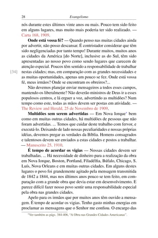 28                                   Evangelismo

     nós durante estes últimos vinte anos ou mais. Pouco tem sido feito
     em alguns lugares, mas muito mais poderia ter sido realizado. —
     Carta 168, 1909.
         Onde está vossa fé? — Quando penso nas muitas cidades ainda
     por advertir, não posso descansar. É contristador considerar que têm
     sido negligenciadas por tanto tempo! Durante muitos, muitos anos
     as cidades da América [do Norte], inclusive as do Sul, têm sido
     apresentadas ao nosso povo como sendo lugares que carecem de
     atenção especial. Poucos têm sentido a responsabilidade de trabalhar
[34] nestas cidades; mas, em comparação com as grandes necessidades e
     as muitas oportunidades, apenas um pouco se fez. Onde está vossa
     fé, meus irmãos? Onde se encontram os obreiros?...
         Não devemos planejar enviar mensageiros a todos esses campos,
     mantendo-os liberalmente? Não deverão ministros de Deus ir a esses
     populosos centros, e lá erguer a voz, advertindo as multidões? Num
     tempo como este, todas as mãos devem ser postas em atividade. —
     The Review and Herald, 25 de Novembro de 1909.
         Multidões sem serem advertidas — Em Nova Iorque* bem
     como em muitas outras cidades, há multidões de pessoas que não
     foram advertidas. ... Temos que cuidar deste trabalho com fervor, e
     executá-lo. Deixando de lado nossas peculiaridades e nossas próprias
     idéias, devemos pregar as verdades da Bíblia. Homens consagrados
     e talentosos devem ser enviados a estas cidades e postos a trabalhar.
     — Manuscrito 25, 1910.
         É tempo de acordar os vigias — Nossas cidades devem ser
     trabalhadas. ... Há necessidade de dinheiro para a realização da obra
     em Nova Iorque, Boston, Portland, Filadélﬁa, Búfalo, Chicago, S.
     Luís, Nova Orleans e em muitas outras cidades. Em alguns destes
     lugares o povo foi grandemente agitado pela mensagem transmitida
     de 1842 a 1844, mas nos últimos anos pouco se tem feito, em com-
     paração com a grande obra que devia estar em desenvolvimento. E
     parece difícil fazer nosso povo sentir uma responsabilidade especial
     pela obra nas grandes cidades.
         Apelo para os irmãos que por muitos anos têm ouvido a mensa-
     gem. É tempo de acordar os vigias. Tenho gasto minhas energias em
     proclamar as mensagens que o Senhor me conﬁou. O encargo das
           * Ver   também as págs. 384-406, “A Obra nas Grandes Cidades Americanas”.
 