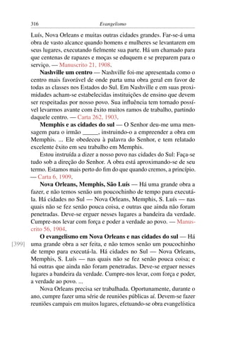 316                         Evangelismo

      Luís, Nova Orleans e muitas outras cidades grandes. Far-se-á uma
      obra de vasto alcance quando homens e mulheres se levantarem em
      seus lugares, executando ﬁelmente sua parte. Há um chamado para
      que centenas de rapazes e moças se eduquem e se preparem para o
      serviço. — Manuscrito 21, 1908.
          Nashville um centro — Nashville foi-me apresentada como o
      centro mais favorável de onde parta uma obra geral em favor de
      todas as classes nos Estados do Sul. Em Nashville e em suas proxi-
      midades acham-se estabelecidas instituições de ensino que devem
      ser respeitadas por nosso povo. Sua inﬂuência tem tornado possí-
      vel levarmos avante com êxito muitos ramos de trabalho, partindo
      daquele centro. — Carta 262, 1903.
          Memphis e as cidades do sul — O Senhor deu-me uma men-
      sagem para o irmão _____, instruindo-o a empreender a obra em
      Memphis. ... Ele obedeceu à palavra do Senhor, e tem relatado
      excelente êxito em seu trabalho em Memphis.
          Estou instruída a dizer a nosso povo nas cidades do Sul: Faça-se
      tudo sob a direção do Senhor. A obra está aproximando-se de seu
      termo. Estamos mais perto do ﬁm do que quando cremos, a princípio.
      — Carta 6, 1909.
          Nova Orleans, Memphis, São Luís — Há uma grande obra a
      fazer, e não temos senão um poucochinho de tempo para executá-
      la. Há cidades no Sul — Nova Orleans, Memphis, S. Luís — nas
      quais não se fez senão pouca coisa, e outras que ainda não foram
      penetradas. Deve-se erguer nesses lugares a bandeira da verdade.
      Cumpre-nos levar com força e poder a verdade ao povo. — Manus-
      crito 56, 1904.
          O evangelismo em Nova Orleans e nas cidades do sul — Há
[399] uma grande obra a ser feita, e não temos senão um poucochinho
      de tempo para executá-la. Há cidades no Sul — Nova Orleans,
      Memphis, S. Luís — nas quais não se fez senão pouca coisa; e
      há outras que ainda não foram penetradas. Deve-se erguer nesses
      lugares a bandeira da verdade. Cumpre-nos levar, com força e poder,
      a verdade ao povo. ...
          Nova Orleans precisa ser trabalhada. Oportunamente, durante o
      ano, cumpre fazer uma série de reuniões públicas aí. Devem-se fazer
      reuniões campais em muitos lugares, efetuando-se obra evangelística
 